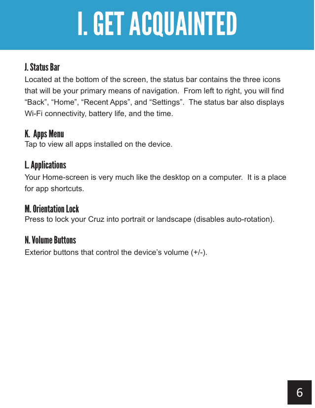 Getting AcquaintedI. GET ACQUAINTEDJ. Status BarLocated at the bottom of the screen, the status bar contains the three icons that will be your primary means of navigation.  From left to right, you will find “Back”, “Home”, “Recent Apps”, and “Settings”.  The status bar also displays Wi-Fi connectivity, battery life, and the time.K.  Apps MenuTap to view all apps installed on the device.L. ApplicationsYour Home-screen is very much like the desktop on a computer.  It is a place for app shortcuts.M. Orientation LockPress to lock your Cruz into portrait or landscape (disables auto-rotation).N. Volume ButtonsExterior buttons that control the device’s volume (+/-).