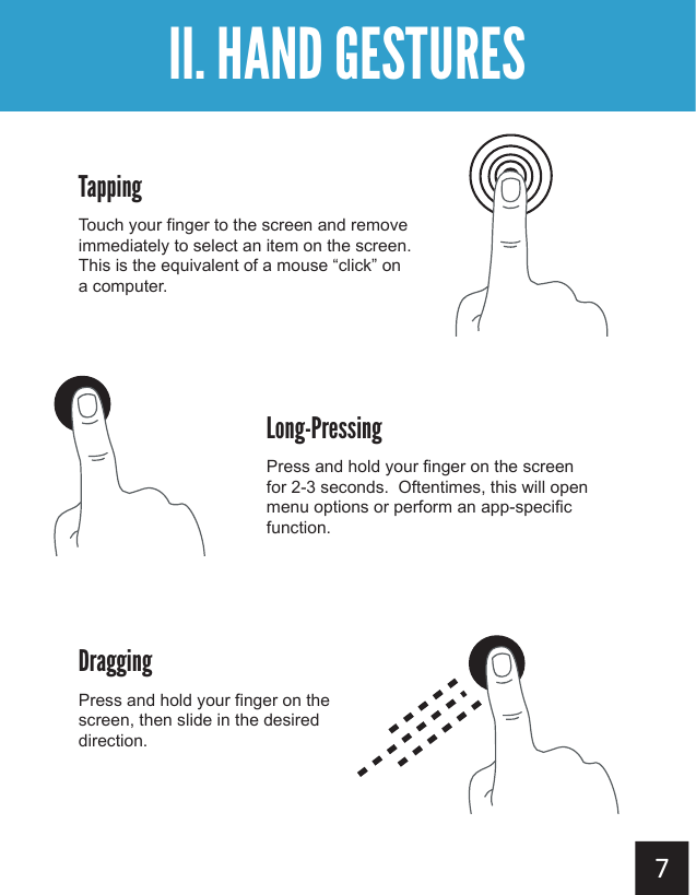  II. HAND GESTURESTappingTouch your finger to the screen and remove immediately to select an item on the screen.  This is the equivalent of a mouse “click” on a computer.DraggingPress and hold your finger on the screen, then slide in the desired direction.Long-PressingPress and hold your finger on the screen for 2-3 seconds.  Oftentimes, this will open menu options or perform an app-specific function.