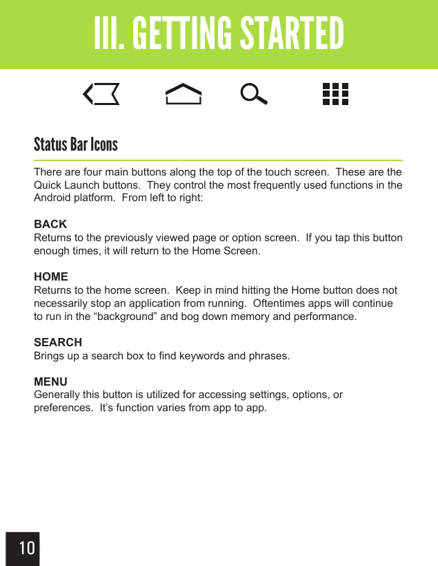 10Getting StartedIII. GETTING STARTEDStatus Bar IconsThere are four main buttons along the top of the touch screen.  These are the Quick Launch buttons.  They control the most frequently used functions in the Android platform.  From left to right:BACKReturns to the previously viewed page or option screen.  If you tap this button enough times, it will return to the Home Screen.HOMEReturns to the home screen.  Keep in mind hitting the Home button does not necessarily stop an application from running.  Oftentimes apps will continue to run in the “background” and bog down memory and performance.SEARCHBrings up a search box to find keywords and phrases.MENUGenerally this button is utilized for accessing settings, options, or preferences.  It’s function varies from app to app.