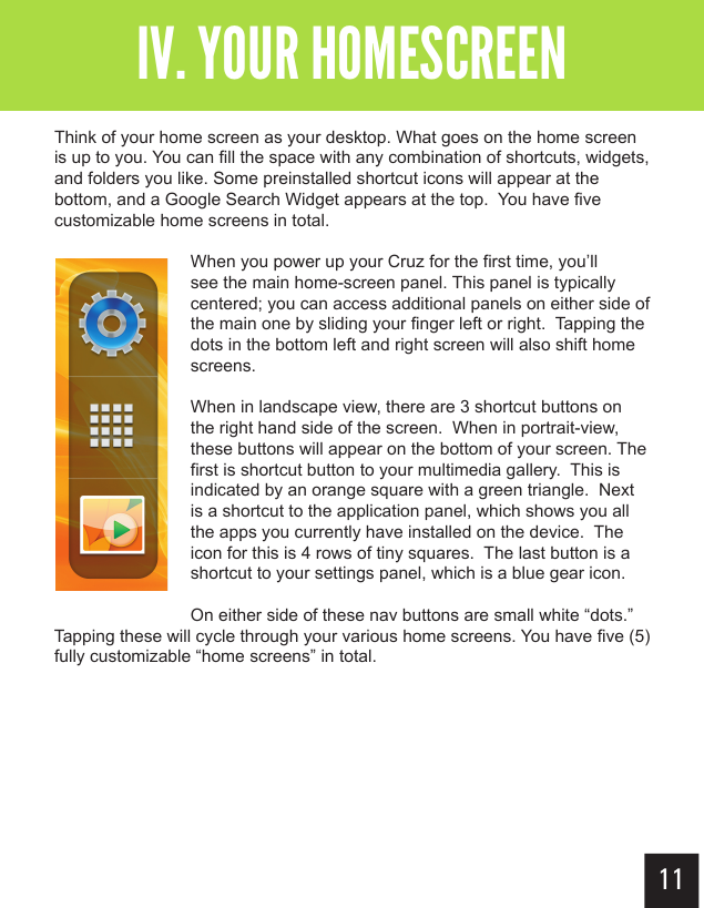 11Getting StartedIV. YOUR HOMESCREENThink of your home screen as your desktop. What goes on the home screen is up to you. You can fill the space with any combination of shortcuts, widgets, and folders you like. Some preinstalled shortcut icons will appear at the bottom, and a Google Search Widget appears at the top.  You have five customizable home screens in total.When you power up your Cruz for the first time, you’ll see the main home-screen panel. This panel is typically centered; you can access additional panels on either side of the main one by sliding your finger left or right.  Tapping the dots in the bottom left and right screen will also shift home screens.When in landscape view, there are 3 shortcut buttons on the right hand side of the screen.  When in portrait-view, these buttons will appear on the bottom of your screen. The first is shortcut button to your multimedia gallery.  This is indicated by an orange square with a green triangle.  Next is a shortcut to the application panel, which shows you all the apps you currently have installed on the device.  The icon for this is 4 rows of tiny squares.  The last button is a shortcut to your settings panel, which is a blue gear icon.  On either side of these nav buttons are small white “dots.”  Tapping these will cycle through your various home screens. You have five (5) fully customizable “home screens” in total.