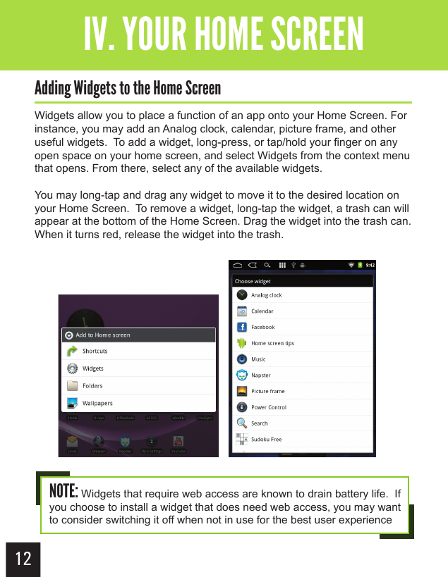 12Getting StartedIV. YOUR HOME SCREENAdding Widgets to the Home ScreenWidgets allow you to place a function of an app onto your Home Screen. For instance, you may add an Analog clock, calendar, picture frame, and other useful widgets.  To add a widget, long-press, or tap/hold your finger on any open space on your home screen, and select Widgets from the context menu that opens. From there, select any of the available widgets.You may long-tap and drag any widget to move it to the desired location on your Home Screen.  To remove a widget, long-tap the widget, a trash can will appear at the bottom of the Home Screen. Drag the widget into the trash can.  When it turns red, release the widget into the trash.NOTE: Widgets that require web access are known to drain battery life.  If you choose to install a widget that does need web access, you may want to consider switching it off when not in use for the best user experience