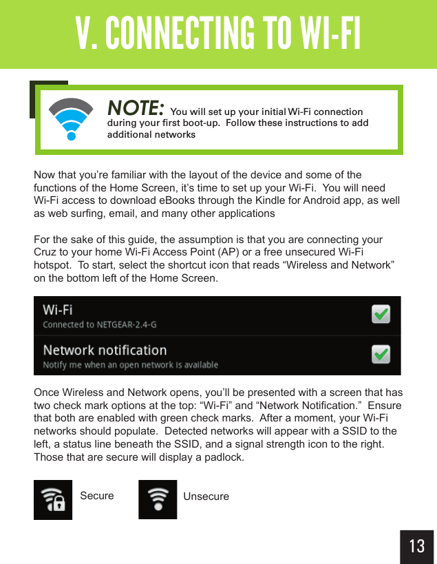 13Getting StartedV. CONNECTING TO WI-FINow that you’re familiar with the layout of the device and some of the functions of the Home Screen, it’s time to set up your Wi-Fi.  You will need Wi-Fi access to download eBooks through the Kindle for Android app, as well as web surfing, email, and many other applicationsFor the sake of this guide, the assumption is that you are connecting your Cruz to your home Wi-Fi Access Point (AP) or a free unsecured Wi-Fi hotspot.  To start, select the shortcut icon that reads “Wireless and Network” on the bottom left of the Home Screen.Once Wireless and Network opens, you’ll be presented with a screen that has two check mark options at the top: “Wi-Fi” and “Network Notification.”  Ensure that both are enabled with green check marks.  After a moment, your Wi-Fi networks should populate.  Detected networks will appear with a SSID to the left, a status line beneath the SSID, and a signal strength icon to the right.  Those that are secure will display a padlock.Secure UnsecureNOTE: You will set up your initial Wi-Fi connection during your ﬁ rst boot-up.  Follow these instructions to add additional networks