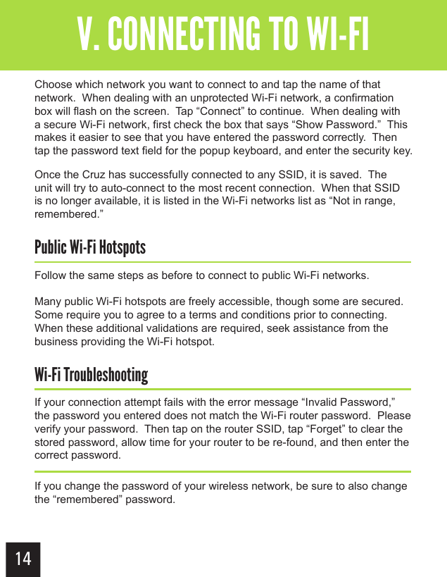 14Getting StartedV. CONNECTING TO WI-FIChoose which network you want to connect to and tap the name of that network.  When dealing with an unprotected Wi-Fi network, a confirmation box will flash on the screen.  Tap “Connect” to continue.  When dealing with a secure Wi-Fi network, first check the box that says “Show Password.”  This makes it easier to see that you have entered the password correctly.  Then tap the password text field for the popup keyboard, and enter the security key.Once the Cruz has successfully connected to any SSID, it is saved.  The unit will try to auto-connect to the most recent connection.  When that SSID is no longer available, it is listed in the Wi-Fi networks list as “Not in range, remembered.”Public Wi-Fi HotspotsFollow the same steps as before to connect to public Wi-Fi networks.Many public Wi-Fi hotspots are freely accessible, though some are secured.  Some require you to agree to a terms and conditions prior to connecting.  When these additional validations are required, seek assistance from the business providing the Wi-Fi hotspot.Wi-Fi TroubleshootingIf your connection attempt fails with the error message “Invalid Password,” the password you entered does not match the Wi-Fi router password.  Please verify your password.  Then tap on the router SSID, tap “Forget” to clear the stored password, allow time for your router to be re-found, and then enter the correct password.If you change the password of your wireless network, be sure to also change the “remembered” password.