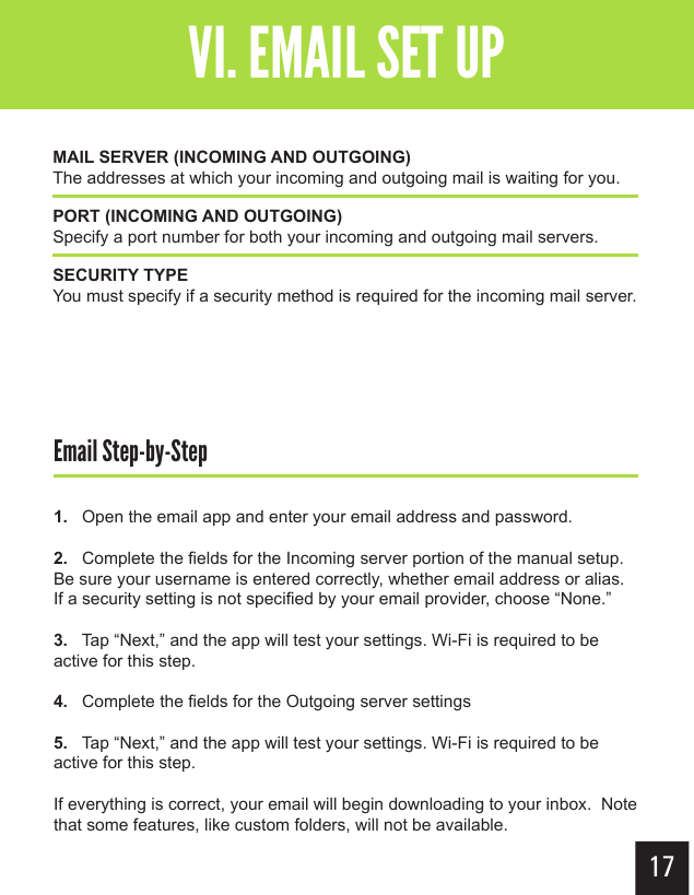 17Getting StartedVI. EMAIL SET UPEmail Step-by-Step1.   Open the email app and enter your email address and password.2.   Complete the fields for the Incoming server portion of the manual setup.  Be sure your username is entered correctly, whether email address or alias.  If a security setting is not specified by your email provider, choose “None.”3.   Tap “Next,” and the app will test your settings. Wi-Fi is required to be active for this step.4.   Complete the fields for the Outgoing server settings5.   Tap “Next,” and the app will test your settings. Wi-Fi is required to be active for this step.If everything is correct, your email will begin downloading to your inbox.  Note that some features, like custom folders, will not be available.MAIL SERVER (INCOMING AND OUTGOING)The addresses at which your incoming and outgoing mail is waiting for you.PORT (INCOMING AND OUTGOING)Specify a port number for both your incoming and outgoing mail servers.SECURITY TYPEYou must specify if a security method is required for the incoming mail server.