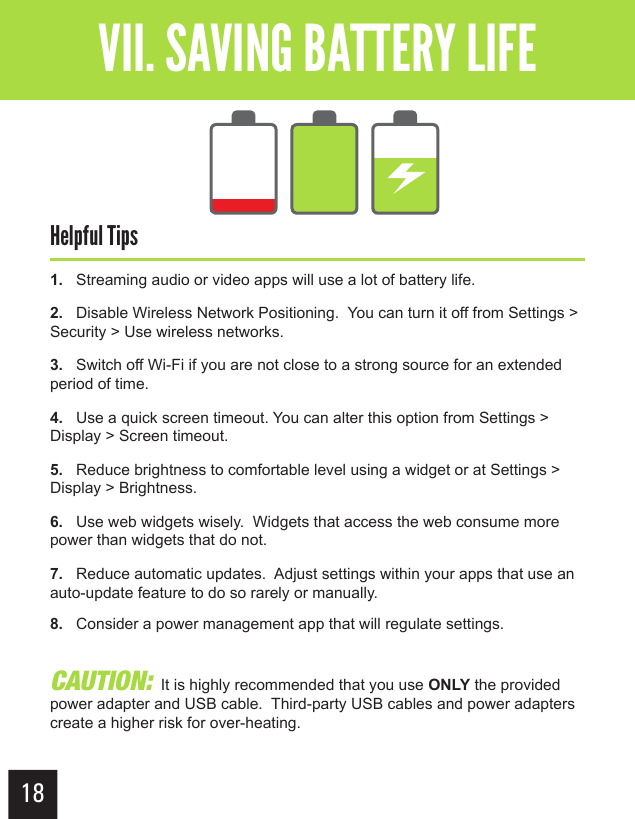 18Getting StartedVII. SAVING BATTERY LIFEHelpful Tips1.   Streaming audio or video apps will use a lot of battery life.2.   Disable Wireless Network Positioning.  You can turn it off from Settings &gt; Security &gt; Use wireless networks.3.   Switch off Wi-Fi if you are not close to a strong source for an extended period of time.4.   Use a quick screen timeout. You can alter this option from Settings &gt; Display &gt; Screen timeout.5.   Reduce brightness to comfortable level using a widget or at Settings &gt; Display &gt; Brightness.6.   Use web widgets wisely.  Widgets that access the web consume more power than widgets that do not.7.   Reduce automatic updates.  Adjust settings within your apps that use an auto-update feature to do so rarely or manually.8.   Consider a power management app that will regulate settings.CAUTION:  It is highly recommended that you use ONLY the provided power adapter and USB cable.  Third-party USB cables and power adapters create a higher risk for over-heating.