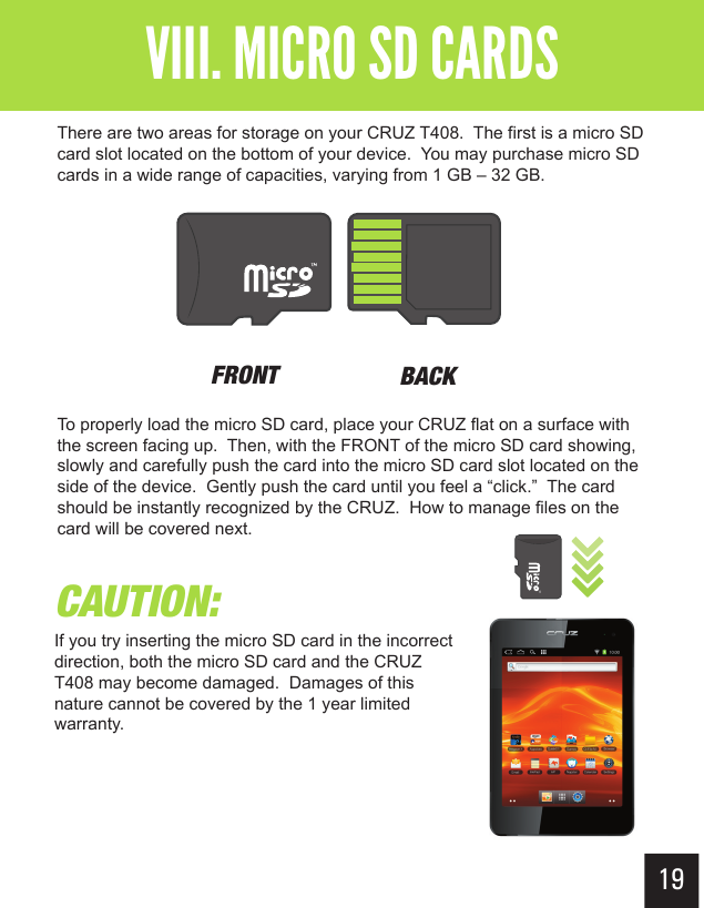 CAUTION:If you try inserting the micro SD card in the incorrect direction, both the micro SD card and the CRUZ T408 may become damaged.  Damages of this nature cannot be covered by the 1 year limited warranty.19Getting StartedVIII. MICRO SD CARDSThere are two areas for storage on your CRUZ T408.  The first is a micro SD card slot located on the bottom of your device.  You may purchase micro SD cards in a wide range of capacities, varying from 1 GB – 32 GB. To properly load the micro SD card, place your CRUZ flat on a surface with the screen facing up.  Then, with the FRONT of the micro SD card showing, slowly and carefully push the card into the micro SD card slot located on the side of the device.  Gently push the card until you feel a “click.”  The card should be instantly recognized by the CRUZ.  How to manage files on the card will be covered next.FRONT BACK