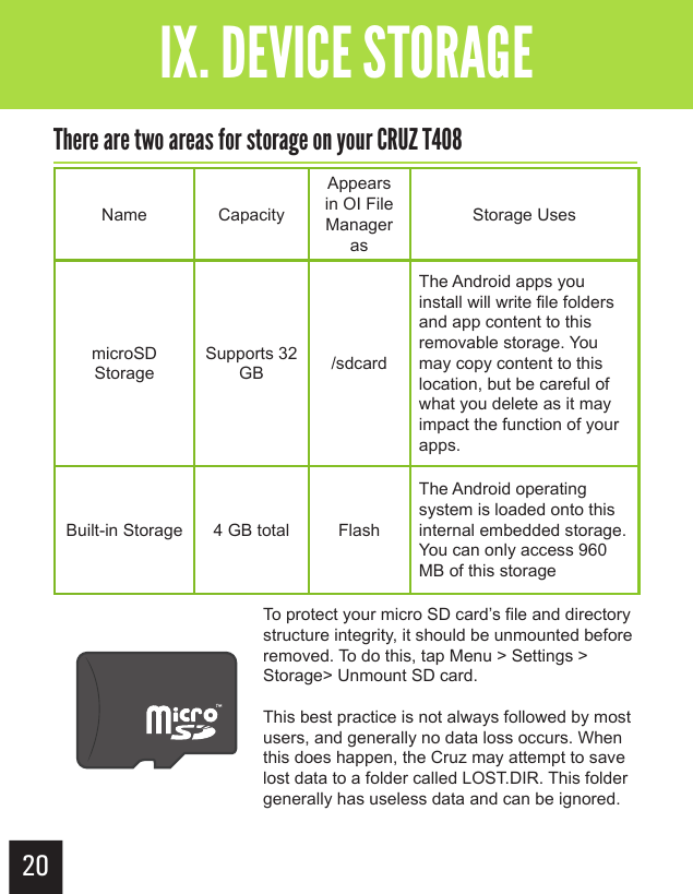 20Getting StartedIX. DEVICE STORAGEThere are two areas for storage on your CRUZ T408Name CapacityAppears in OI File Manager asStorage UsesmicroSD StorageSupports 32 GB /sdcardThe Android apps you install will write file folders and app content to this removable storage. You may copy content to this location, but be careful of what you delete as it may impact the function of your apps. Built-in Storage 4 GB total FlashThe Android operating system is loaded onto this internal embedded storage.  You can only access 960 MB of this storageTo protect your micro SD card’s file and directory structure integrity, it should be unmounted before removed. To do this, tap Menu &gt; Settings &gt; Storage&gt; Unmount SD card.This best practice is not always followed by most users, and generally no data loss occurs. When this does happen, the Cruz may attempt to save lost data to a folder called LOST.DIR. This folder generally has useless data and can be ignored.