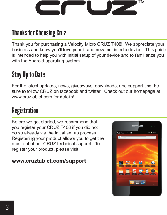 Thanks for Choosing CruzThank you for purchasing a Velocity Micro CRUZ T408!  We appreciate your business and know you’ll love your brand new multimedia device.  This guide is intended to help you with initial setup of your device and to familiarize you with the Android operating system.Stay Up to DateFor the latest updates, news, giveaways, downloads, and support tips, be sure to follow CRUZ on facebook and twitter!  Check out our homepage at www.cruztablet.com for details!RegistrationBefore we get started, we recommend that you register your CRUZ T408 if you did not do so already via the initial set up process.  Registering your product allows you to get the most out of our CRUZ technical support.  To register your product, please visit: www.cruztablet.com/support2 3