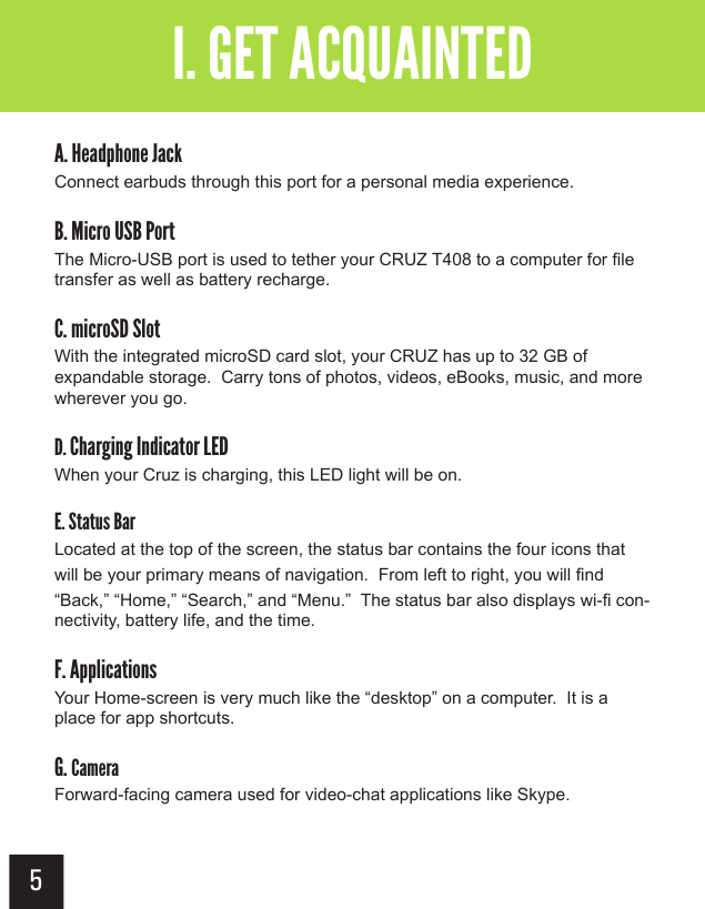 4 5A. Headphone JackConnect earbuds through this port for a personal media experience.B. Micro USB PortThe Micro-USB port is used to tether your CRUZ T408 to a computer for file transfer as well as battery recharge.C. microSD SlotWith the integrated microSD card slot, your CRUZ has up to 32 GB of expandable storage.  Carry tons of photos, videos, eBooks, music, and more wherever you go.D. Charging Indicator LEDWhen your Cruz is charging, this LED light will be on.E. Status BarLocated at the top of the screen, the status bar contains the four icons that will be your primary means of navigation.  From left to right, you will find “Back,” “Home,” “Search,” and “Menu.”  The status bar also displays wi-fi con-nectivity, battery life, and the time.F. ApplicationsYour Home-screen is very much like the “desktop” on a computer.  It is a place for app shortcuts. G. CameraForward-facing camera used for video-chat applications like Skype.I. GET ACQUAINTED