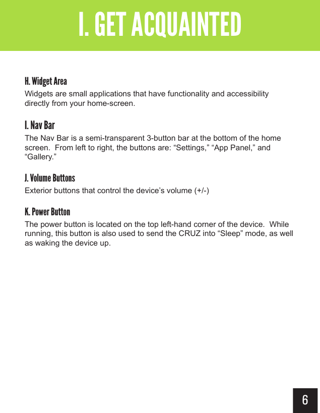 6Getting AcquaintedI. GET ACQUAINTEDH. Widget AreaWidgets are small applications that have functionality and accessibility directly from your home-screen.I. Nav BarThe Nav Bar is a semi-transparent 3-button bar at the bottom of the home screen.  From left to right, the buttons are: “Settings,” “App Panel,” and “Gallery.”J. Volume ButtonsExterior buttons that control the device’s volume (+/-)K. Power ButtonThe power button is located on the top left-hand corner of the device.  While running, this button is also used to send the CRUZ into “Sleep” mode, as well as waking the device up.