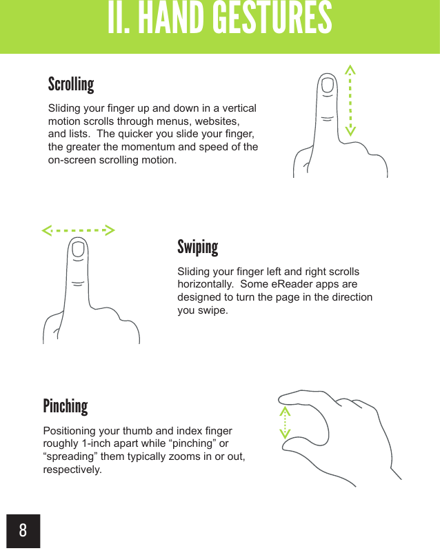 8ScrollingSliding your finger up and down in a vertical motion scrolls through menus, websites, and lists.  The quicker you slide your finger, the greater the momentum and speed of the on-screen scrolling motion.SwipingSliding your finger left and right scrolls horizontally.  Some eReader apps are designed to turn the page in the direction you swipe.II. HAND GESTURESPinchingPositioning your thumb and index fingerroughly 1-inch apart while “pinching” or “spreading” them typically zooms in or out, respectively.