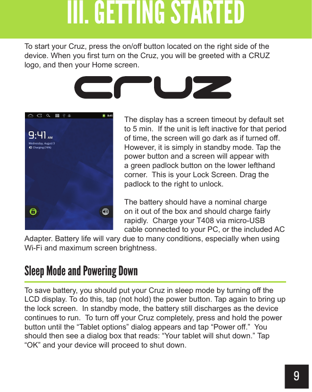 9To start your Cruz, press the on/off button located on the right side of the device. When you first turn on the Cruz, you will be greeted with a CRUZ logo, and then your Home screen.The display has a screen timeout by default set to 5 min.  If the unit is left inactive for that period of time, the screen will go dark as if turned off. However, it is simply in standby mode. Tap the power button and a screen will appear with a green padlock button on the lower lefthand corner.  This is your Lock Screen. Drag the padlock to the right to unlock. The battery should have a nominal charge on it out of the box and should charge fairly rapidly.  Charge your T408 via micro-USB cable connected to your PC, or the included AC Adapter. Battery life will vary due to many conditions, especially when using Wi-Fi and maximum screen brightness.Sleep Mode and Powering DownTo save battery, you should put your Cruz in sleep mode by turning off the LCD display. To do this, tap (not hold) the power button. Tap again to bring up the lock screen.  In standby mode, the battery still discharges as the device continues to run.  To turn off your Cruz completely, press and hold the power button until the “Tablet options” dialog appears and tap “Power off.”  You should then see a dialog box that reads: “Your tablet will shut down.” Tap “OK” and your device will proceed to shut down.Getting StartedIII. GETTING STARTED