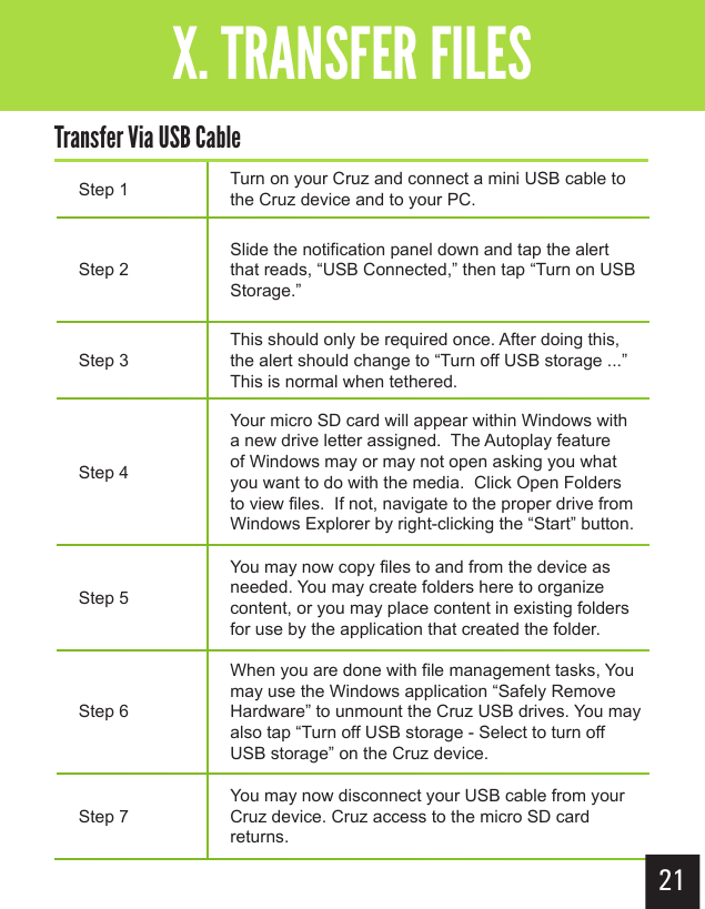 Step 1 Turn on your Cruz and connect a mini USB cable to the Cruz device and to your PC. Step 2Slide the notification panel down and tap the alert that reads, “USB Connected,” then tap “Turn on USB Storage.”Step 3This should only be required once. After doing this, the alert should change to “Turn off USB storage ...”  This is normal when tethered.Step 4Your micro SD card will appear within Windows with a new drive letter assigned.  The Autoplay feature of Windows may or may not open asking you what you want to do with the media.  Click Open Folders to view files.  If not, navigate to the proper drive from Windows Explorer by right-clicking the “Start” button.Step 5You may now copy files to and from the device as needed. You may create folders here to organize content, or you may place content in existing folders for use by the application that created the folder.Step 6When you are done with file management tasks, You may use the Windows application “Safely Remove Hardware” to unmount the Cruz USB drives. You may also tap “Turn off USB storage - Select to turn off USB storage” on the Cruz device. Step 7You may now disconnect your USB cable from your Cruz device. Cruz access to the micro SD card returns. 21Getting StartedX. TRANSFER FILESTransfer Via USB Cable