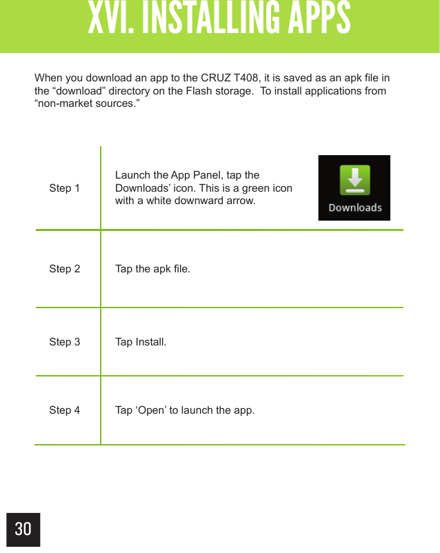 XVI. INSTALLING APPSGetting StartedXVI. INSTALLING APPSStep 1Launch the App Panel, tap the Downloads’ icon. This is a green icon with a white downward arrow.Step 2 Tap the apk file.Step 3 Tap Install.Step 4 Tap ‘Open’ to launch the app. When you download an app to the CRUZ T408, it is saved as an apk file in the “download” directory on the Flash storage.  To install applications from “non-market sources.”30