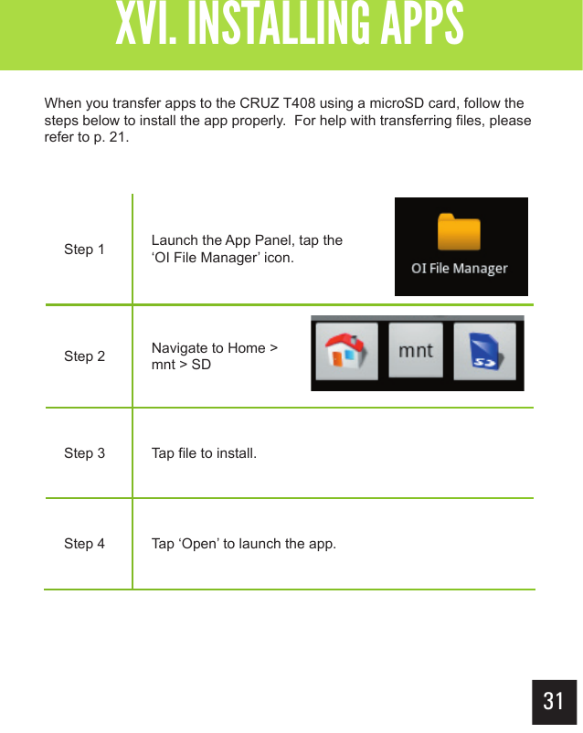 XVI. INSTALLING APPSStep 1 Launch the App Panel, tap the ‘OI File Manager’ icon.Step 2 Navigate to Home &gt; mnt &gt; SDStep 3 Tap file to install.Step 4 Tap ‘Open’ to launch the app. When you transfer apps to the CRUZ T408 using a microSD card, follow the steps below to install the app properly.  For help with transferring files, please refer to p. 21.31