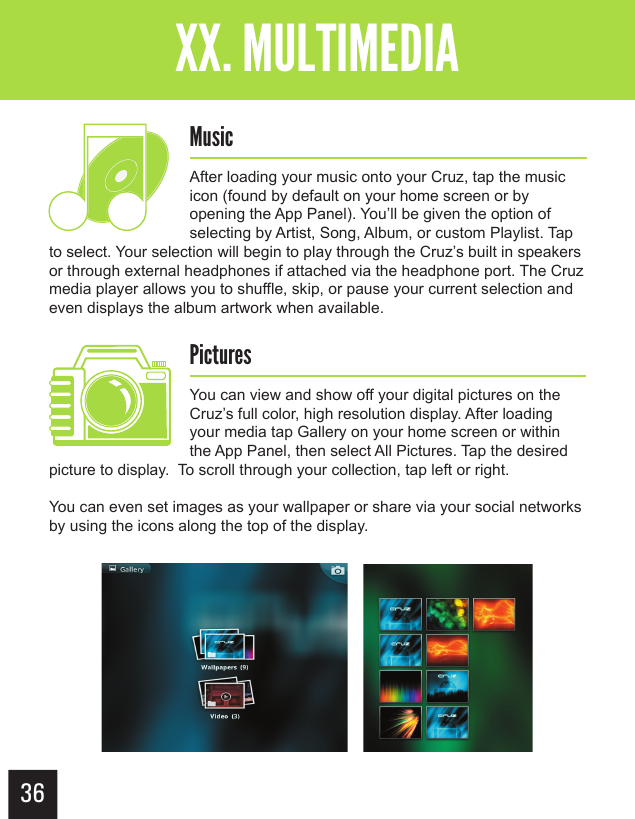 36Getting StartedXX. MULTIMEDIAMusicAfter loading your music onto your Cruz, tap the music icon (found by default on your home screen or by opening the App Panel). You’ll be given the option of selecting by Artist, Song, Album, or custom Playlist. Tap to select. Your selection will begin to play through the Cruz’s built in speakers or through external headphones if attached via the headphone port. The Cruz media player allows you to shuffle, skip, or pause your current selection and even displays the album artwork when available. PicturesYou can view and show off your digital pictures on the Cruz’s full color, high resolution display. After loading your media tap Gallery on your home screen or within the App Panel, then select All Pictures. Tap the desired picture to display.  To scroll through your collection, tap left or right.   You can even set images as your wallpaper or share via your social networks by using the icons along the top of the display. 