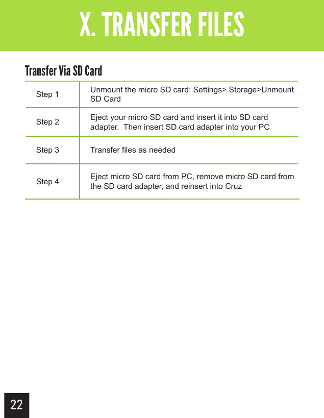 22Getting StartedX. TRANSFER FILESStep 1 Unmount the micro SD card: Settings&gt; Storage&gt;Unmount SD CardStep 2 Eject your micro SD card and insert it into SD card adapter.  Then insert SD card adapter into your PCStep 3 Transfer files as neededStep 4 Eject micro SD card from PC, remove micro SD card from the SD card adapter, and reinsert into CruzTransfer Via SD Card