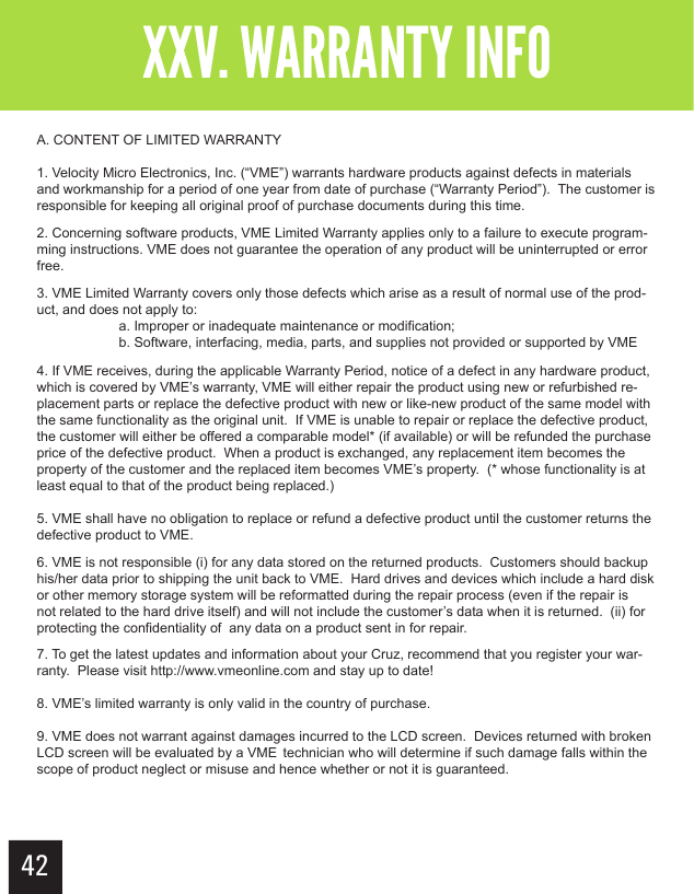 XXV. WARRANTY INFOA. CONTENT OF LIMITED WARRANTY1. Velocity Micro Electronics, Inc. (“VME”) warrants hardware products against defects in materials and workmanship for a period of one year from date of purchase (“Warranty Period”).  The customer is responsible for keeping all original proof of purchase documents during this time.2. Concerning software products, VME Limited Warranty applies only to a failure to execute program-ming instructions. VME does not guarantee the operation of any product will be uninterrupted or error free.3. VME Limited Warranty covers only those defects which arise as a result of normal use of the prod-uct, and does not apply to:  a. Improper or inadequate maintenance or modification;  b. Software, interfacing, media, parts, and supplies not provided or supported by VME4. If VME receives, during the applicable Warranty Period, notice of a defect in any hardware product, which is covered by VME’s warranty, VME will either repair the product using new or refurbished re-placement parts or replace the defective product with new or like-new product of the same model with the same functionality as the original unit.  If VME is unable to repair or replace the defective product, the customer will either be offered a comparable model* (if available) or will be refunded the purchase price of the defective product.  When a product is exchanged, any replacement item becomes the property of the customer and the replaced item becomes VME’s property.  (* whose functionality is at least equal to that of the product being replaced.)5. VME shall have no obligation to replace or refund a defective product until the customer returns the defective product to VME.6. VME is not responsible (i) for any data stored on the returned products.  Customers should backup his/her data prior to shipping the unit back to VME.  Hard drives and devices which include a hard disk or other memory storage system will be reformatted during the repair process (even if the repair is not related to the hard drive itself) and will not include the customer’s data when it is returned.  (ii) for protecting the confidentiality of  any data on a product sent in for repair.7. To get the latest updates and information about your Cruz, recommend that you register your war-ranty.  Please visit http://www.vmeonline.com and stay up to date!8. VME’s limited warranty is only valid in the country of purchase.9. VME does not warrant against damages incurred to the LCD screen.  Devices returned with broken LCD screen will be evaluated by a VME  technician who will determine if such damage falls within the scope of product neglect or misuse and hence whether or not it is guaranteed. 42