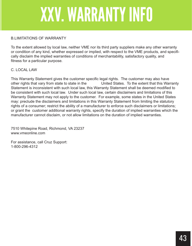 XXV. WARRANTY INFOB.LIMITATIONS OF WARRANTYTo the extent allowed by local law, neither VME nor its third party suppliers make any other warranty or condition of any kind, whether expressed or implied, with respect to the VME products, and specifi-cally disclaim the implied warranties of conditions of merchantability, satisfactory quality, and    fitness for a particular purpose.C. LOCAL LAWThis Warranty Statement gives the customer specific legal rights.  The customer may also have other rights that vary from state to state in the   United States.  To the extent that this Warranty Statement is inconsistent with such local law, this Warranty Statement shall be deemed modified to be consistent with such local law.  Under such local law, certain disclaimers and limitations of this Warranty Statement may not apply to the customer.  For example, some states in the United States may: preclude the disclaimers and limitations in this Warranty Statement from limiting the statutory rights of a consumer; restrict the ability of a manufacturer to enforce such disclaimers or limitations; or grant the  customer additional warranty rights, specify the duration of implied warranties which the manufacturer cannot disclaim, or not allow limitations on the duration of implied warranties.7510 Whitepine Road, Richmond, VA 23237www.vmeonline.comFor assistance, call Cruz Support:1-800-296-4312XXV. WARRANTY INFO43
