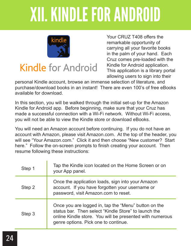 24Getting StartedXII. KINDLE FOR ANDROIDYour CRUZ T408 offers the remarkable opportunity of carrying all your favorite books in the palm of your hand.  Each Cruz comes pre-loaded with the Kindle for Android application.  This application is a library portal allowing users to sign into their personal Kindle account, browse an immense selection of literature, and purchase/download books in an instant!  There are even 100’s of free eBooks available for download. In this section, you will be walked through the initial set-up for the Amazon Kindle for Android app.  Before beginning, make sure that your Cruz has made a successful connection with a Wi-Fi network.  Without Wi-Fi access, you will not be able to view the Kindle store or download eBooks.You will need an Amazon account before continuing.  If you do not have an account with Amazon, please visit Amazon.com.  At the top of the header, you will see “Your Amazon.com.”  Click it and then choose “New customer?  Start here.”  Follow the on-screen prompts to finish creating your account.  Then resume following these instructions:Step 1 Tap the Kindle icon located on the Home Screen or on your App panel.Step 2Once the application loads, sign into your Amazon account.  If you have forgotten your username or password, visit Amazon.com to reset.Step 3Once you are logged in, tap the “Menu” button on the status bar.  Then select “Kindle Store” to launch the online Kindle store.  You will be presented with numerous genre options. Pick one to continue.