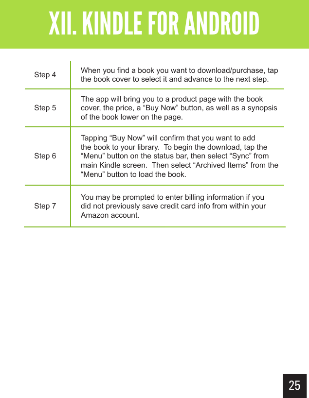 25Getting StartedXII. KINDLE FOR ANDROIDStep 4 When you find a book you want to download/purchase, tap the book cover to select it and advance to the next step.Step 5The app will bring you to a product page with the book cover, the price, a “Buy Now” button, as well as a synopsis of the book lower on the page.Step 6Tapping “Buy Now” will confirm that you want to add the book to your library.  To begin the download, tap the “Menu” button on the status bar, then select “Sync” from main Kindle screen.  Then select “Archived Items” from the “Menu” button to load the book.Step 7You may be prompted to enter billing information if you did not previously save credit card info from within your Amazon account.