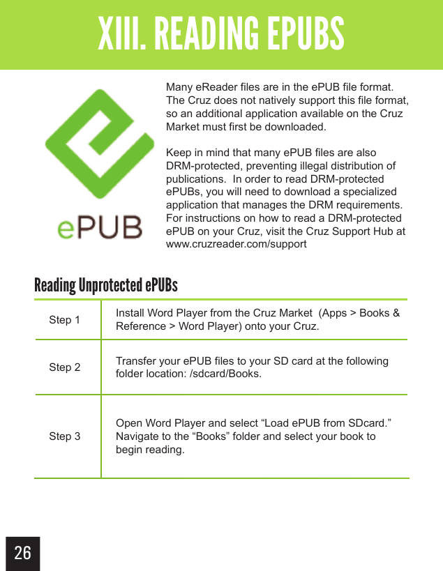26Getting StartedXIII. READING EPUBSMany eReader files are in the ePUB file format.  The Cruz does not natively support this file format, so an additional application available on the Cruz Market must first be downloaded.Keep in mind that many ePUB files are also DRM-protected, preventing illegal distribution of publications.  In order to read DRM-protected ePUBs, you will need to download a specialized application that manages the DRM requirements.For instructions on how to read a DRM-protected ePUB on your Cruz, visit the Cruz Support Hub at www.cruzreader.com/supportStep 1 Install Word Player from the Cruz Market  (Apps &gt; Books &amp; Reference &gt; Word Player) onto your Cruz.Step 2 Transfer your ePUB files to your SD card at the following folder location: /sdcard/Books.Step 3Open Word Player and select “Load ePUB from SDcard.”  Navigate to the “Books” folder and select your book to begin reading.Reading Unprotected ePUBs 