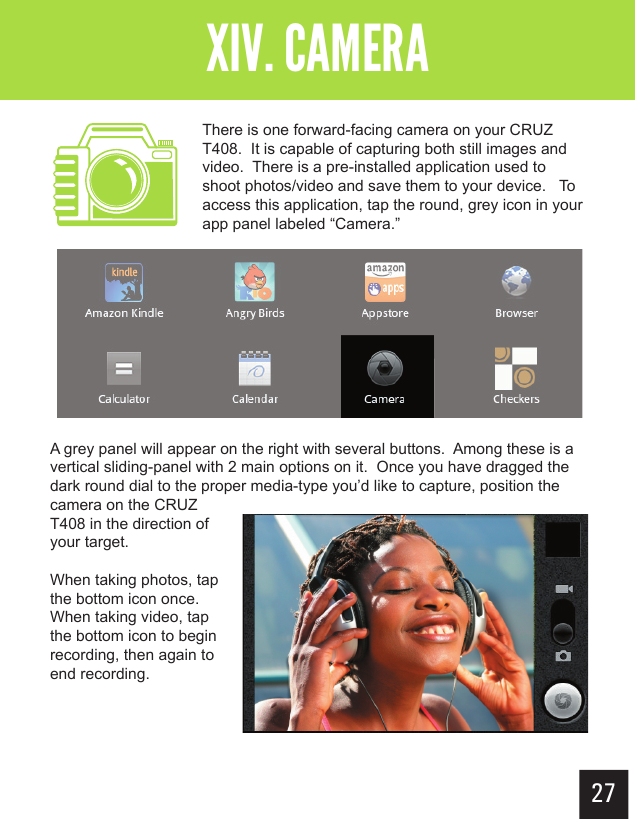 27Getting StartedXIV. CAMERAThere is one forward-facing camera on your CRUZ T408.  It is capable of capturing both still images and video.  There is a pre-installed application used to shoot photos/video and save them to your device.   To access this application, tap the round, grey icon in your app panel labeled “Camera.”A grey panel will appear on the right with several buttons.  Among these is a vertical sliding-panel with 2 main options on it.  Once you have dragged the dark round dial to the proper media-type you’d like to capture, position the camera on the CRUZ T408 in the direction of your target.  When taking photos, tap the bottom icon once.  When taking video, tap the bottom icon to begin recording, then again to end recording.