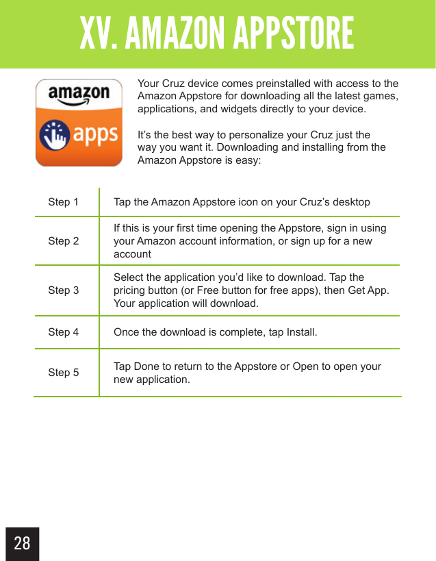 Step 1 Tap the Amazon Appstore icon on your Cruz’s desktopStep 2If this is your first time opening the Appstore, sign in using your Amazon account information, or sign up for a new accountStep 3Select the application you’d like to download. Tap the pricing button (or Free button for free apps), then Get App. Your application will download.Step 4 Once the download is complete, tap Install.Step 5 Tap Done to return to the Appstore or Open to open your new application.28Getting StartedXV. AMAZON APPSTORE XV. AMAZON APPSTOREYour Cruz device comes preinstalled with access to the Amazon Appstore for downloading all the latest games, applications, and widgets directly to your device.It’s the best way to personalize your Cruz just the way you want it. Downloading and installing from the Amazon Appstore is easy: