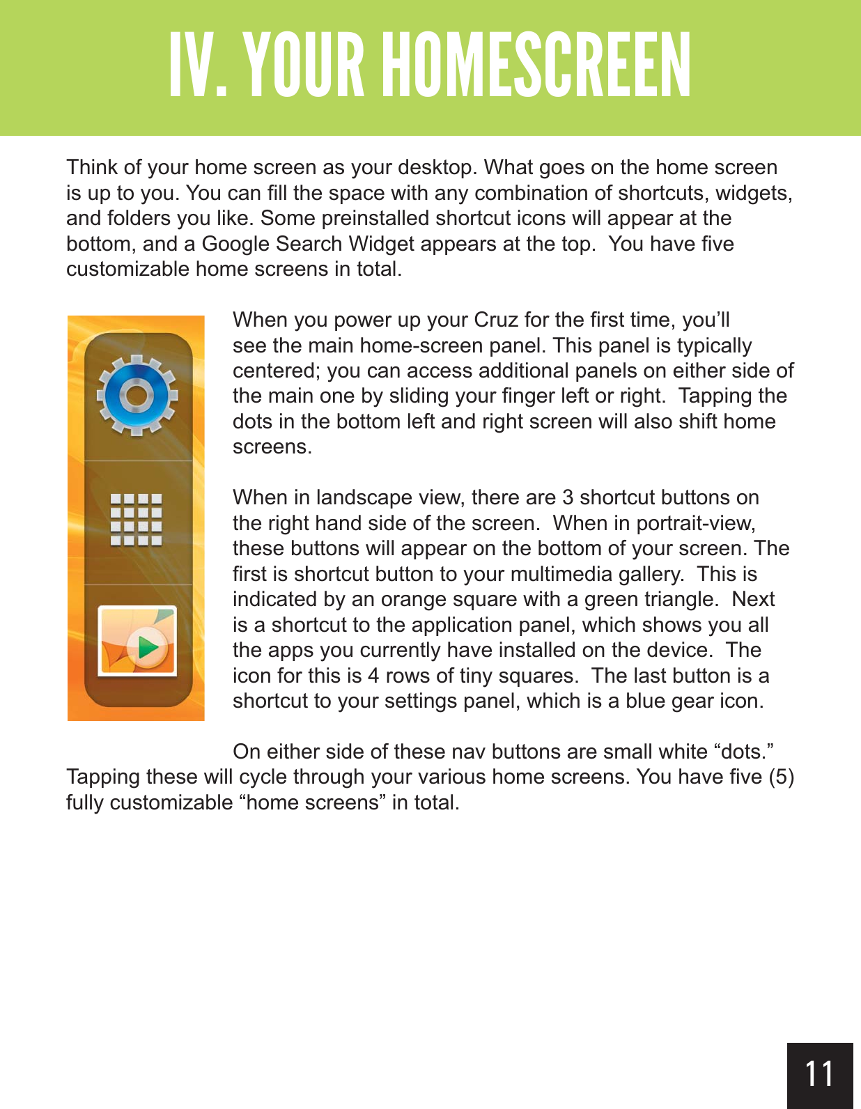 11&quot;--$#&gt;-(+-&quot;?&gt;&gt;Think of your home screen as your desktop. What goes on the home screen is up to you. You can fill the space with any combination of shortcuts, widgets, and folders you like. Some preinstalled shortcut icons will appear at the bottom, and a Google Search Widget appears at the top.  You have five customizable home screens in total.When you power up your Cruz for the first time, you’ll see the main home-screen panel. This panel is typically centered; you can access additional panels on either side of the main one by sliding your finger left or right.  Tapping the dots in the bottom left and right screen will also shift home screens.When in landscape view, there are 3 shortcut buttons on the right hand side of the screen.  When in portrait-view, these buttons will appear on the bottom of your screen. The first is shortcut button to your multimedia gallery.  This is indicated by an orange square with a green triangle.  Next is a shortcut to the application panel, which shows you all the apps you currently have installed on the device.  The icon for this is 4 rows of tiny squares.  The last button is a shortcut to your settings panel, which is a blue gear icon.  On either side of these nav buttons are small white “dots.”  Tapping these will cycle through your various home screens. You have five (5) fully customizable “home screens” in total.