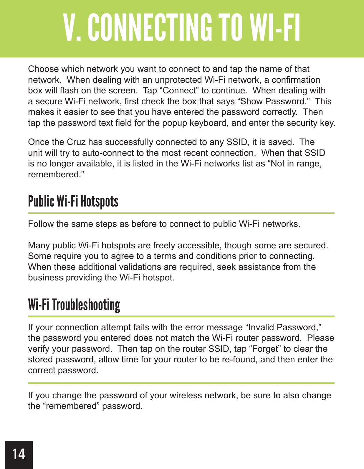 14&quot;--$#&gt;-(+-&quot;?&gt;&gt;&gt;GChoose which network you want to connect to and tap the name of that network.  When dealing with an unprotected Wi-Fi network, a confirmation box will flash on the screen.  Tap “Connect” to continue.  When dealing with a secure Wi-Fi network, first check the box that says “Show Password.”  This makes it easier to see that you have entered the password correctly.  Then tap the password text field for the popup keyboard, and enter the security key.Once the Cruz has successfully connected to any SSID, it is saved.  The unit will try to auto-connect to the most recent connection.  When that SSID is no longer available, it is listed in the Wi-Fi networks list as “Not in range, remembered.”.$!&gt;$G$&gt;&apos;-,)&apos;-,Follow the same steps as before to connect to public Wi-Fi networks.Many public Wi-Fi hotspots are freely accessible, though some are secured.  Some require you to agree to a terms and conditions prior to connecting.  When these additional validations are required, seek assistance from the business providing the Wi-Fi hotspot.$G$&gt;+&apos;.&quot;,&apos;&apos;-$#If your connection attempt fails with the error message “Invalid Password,” the password you entered does not match the Wi-Fi router password.  Please verify your password.  Then tap on the router SSID, tap “Forget” to clear the stored password, allow time for your router to be re-found, and then enter the correct password.If you change the password of your wireless network, be sure to also change the “remembered” password.