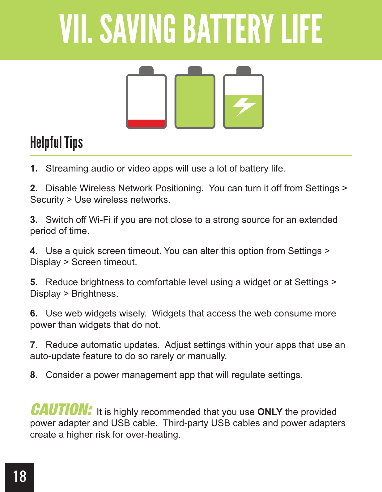 18&quot;--$#&gt;-(+-&quot;?&gt; &gt;Ê &gt;&quot;).&gt;$),1.   Streaming audio or video apps will use a lot of battery life.2.   Disable Wireless Network Positioning.  You can turn it off from Settings &gt; Security &gt; Use wireless networks.3.   Switch off Wi-Fi if you are not close to a strong source for an extended period of time.4.   Use a quick screen timeout. You can alter this option from Settings &gt; Display &gt; Screen timeout.5.   Reduce brightness to comfortable level using a widget or at Settings &gt; Display &gt; Brightness.6.   Use web widgets wisely.  Widgets that access the web consume more power than widgets that do not.7.   Reduce automatic updates.  Adjust settings within your apps that use an auto-update feature to do so rarely or manually.8.   Consider a power management app that will regulate settings.$&quot;65*0/  It is highly recommended that you use ONLY the provided power adapter and USB cable.  Third-party USB cables and power adapters create a higher risk for over-heating.