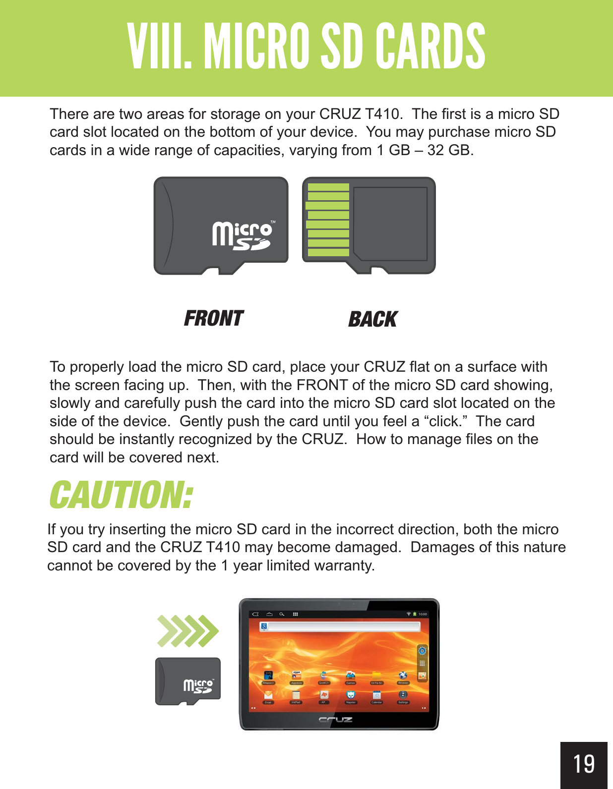 19&quot;--$#&gt;-(+-&quot;?&gt;&gt;&gt; There are two areas for storage on your CRUZ T410.  The first is a micro SD card slot located on the bottom of your device.  You may purchase micro SD cards in a wide range of capacities, varying from 1 GB – 32 GB. To properly load the micro SD card, place your CRUZ flat on a surface with the screen facing up.  Then, with the FRONT of the micro SD card showing, slowly and carefully push the card into the micro SD card slot located on the side of the device.  Gently push the card until you feel a “click.”  The card should be instantly recognized by the CRUZ.  How to manage files on the card will be covered next.&apos;30/5 #&quot;$,$&quot;65*0/If you try inserting the micro SD card in the incorrect direction, both the micro SD card and the CRUZ T410 may become damaged.  Damages of this nature cannot be covered by the 1 year limited warranty.