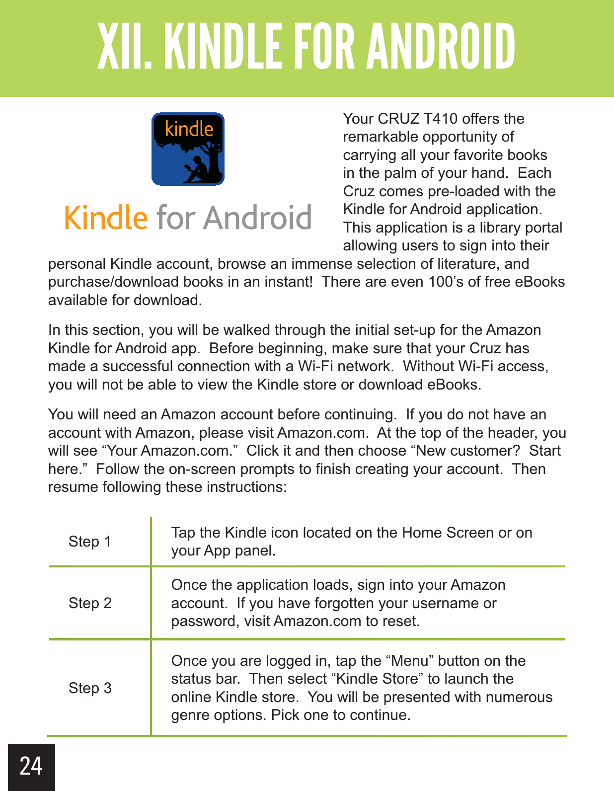 24&quot;--$#&gt;-(+-&quot;?&gt;&gt;&gt; Your CRUZ T410 offers the remarkable opportunity of carrying all your favorite books in the palm of your hand.  Each Cruz comes pre-loaded with the Kindle for Android application.  This application is a library portal allowing users to sign into their personal Kindle account, browse an immense selection of literature, and purchase/download books in an instant!  There are even 100’s of free eBooks available for download. In this section, you will be walked through the initial set-up for the Amazon Kindle for Android app.  Before beginning, make sure that your Cruz has made a successful connection with a Wi-Fi network.  Without Wi-Fi access, you will not be able to view the Kindle store or download eBooks.You will need an Amazon account before continuing.  If you do not have an account with Amazon, please visit Amazon.com.  At the top of the header, you will see “Your Amazon.com.”  Click it and then choose “New customer?  Start here.”  Follow the on-screen prompts to finish creating your account.  Then resume following these instructions:Step 1 Tap the Kindle icon located on the Home Screen or on your App panel.Step 2Once the application loads, sign into your Amazon account.  If you have forgotten your username or password, visit Amazon.com to reset.Step 3Once you are logged in, tap the “Menu” button on the status bar.  Then select “Kindle Store” to launch the online Kindle store.  You will be presented with numerous genre options. Pick one to continue.