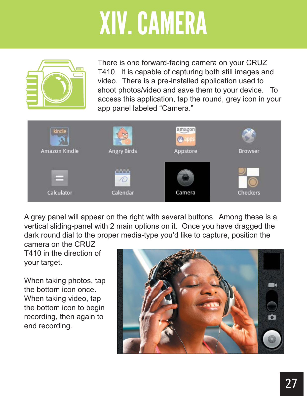 27&quot;--$#&gt;-(+-&quot;?&gt;  There is one forward-facing camera on your CRUZ T410.  It is capable of capturing both still images and video.  There is a pre-installed application used to shoot photos/video and save them to your device.   To access this application, tap the round, grey icon in your app panel labeled “Camera.”A grey panel will appear on the right with several buttons.  Among these is a vertical sliding-panel with 2 main options on it.  Once you have dragged the dark round dial to the proper media-type you’d like to capture, position the camera on the CRUZ T410 in the direction of your target.  When taking photos, tap the bottom icon once.  When taking video, tap the bottom icon to begin recording, then again to end recording.