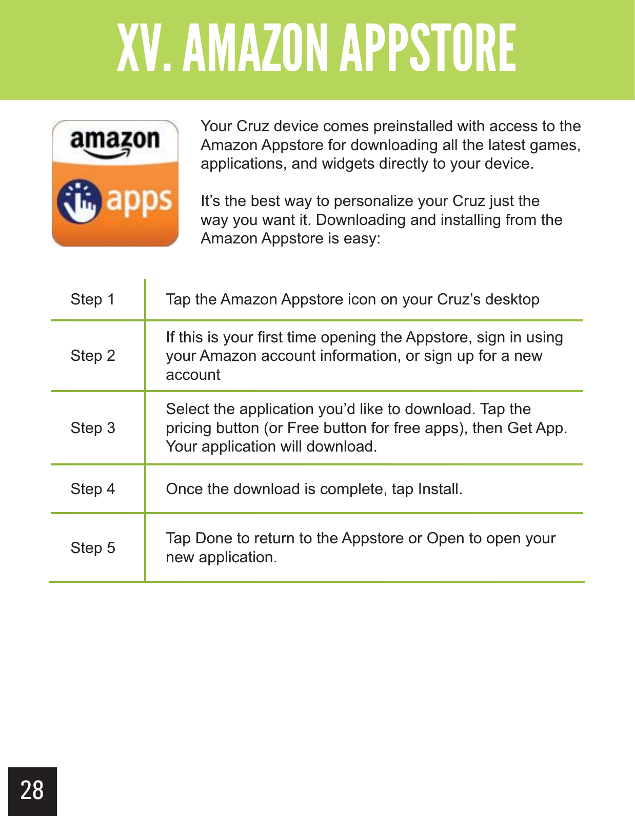 28&quot;--$#&gt;-(+-&quot;?&gt;  &gt; Step 1 Tap the Amazon Appstore icon on your Cruz’s desktopStep 2If this is your first time opening the Appstore, sign in using your Amazon account information, or sign up for a new accountStep 3Select the application you’d like to download. Tap the pricing button (or Free button for free apps), then Get App. Your application will download.Step 4 Once the download is complete, tap Install.Step 5 Tap Done to return to the Appstore or Open to open your new application.Your Cruz device comes preinstalled with access to the Amazon Appstore for downloading all the latest games, applications, and widgets directly to your device.It’s the best way to personalize your Cruz just the way you want it. Downloading and installing from the Amazon Appstore is easy: