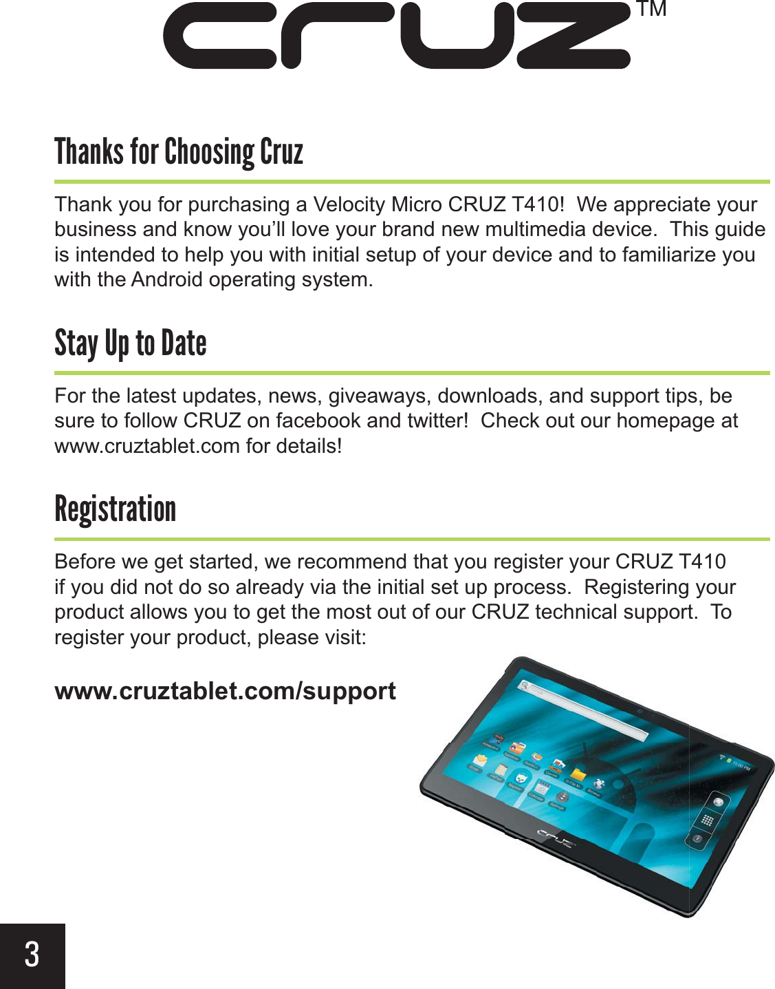 (%,&gt;&apos;+&gt;&apos;&apos;,$#&gt;+.3Thank you for purchasing a Velocity Micro CRUZ T410!  We appreciate your business and know you’ll love your brand new multimedia device.  This guide is intended to help you with initial setup of your device and to familiarize you with the Android operating system.-(2&gt;)&gt;-&apos;&gt;(-&quot;For the latest updates, news, giveaways, downloads, and support tips, be sure to follow CRUZ on facebook and twitter!  Check out our homepage at www.cruztablet.com for details!&quot;#$,-+(-$&apos;Before we get started, we recommend that you register your CRUZ T410 if you did not do so already via the initial set up process.  Registering your product allows you to get the most out of our CRUZ technical support.  To register your product, please visit: www.cruztablet.com/support3
