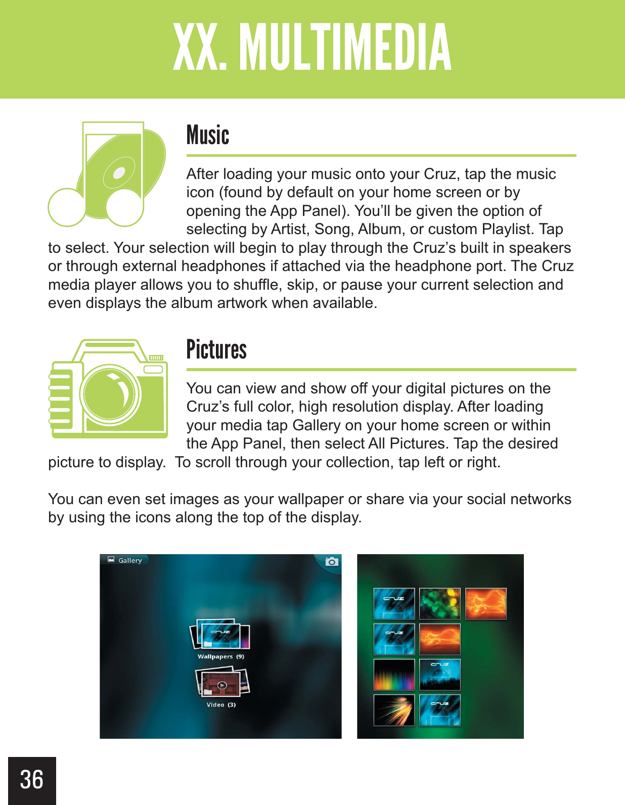 36&quot;--$#&gt;-(+-&quot;?&gt; .,$!After loading your music onto your Cruz, tap the music icon (found by default on your home screen or by opening the App Panel). You’ll be given the option of selecting by Artist, Song, Album, or custom Playlist. Tap to select. Your selection will begin to play through the Cruz’s built in speakers or through external headphones if attached via the headphone port. The Cruz media player allows you to shuffle, skip, or pause your current selection and even displays the album artwork when available. $!-.+&quot;,You can view and show off your digital pictures on the Cruz’s full color, high resolution display. After loading your media tap Gallery on your home screen or within the App Panel, then select All Pictures. Tap the desired picture to display.  To scroll through your collection, tap left or right.   You can even set images as your wallpaper or share via your social networks by using the icons along the top of the display. 