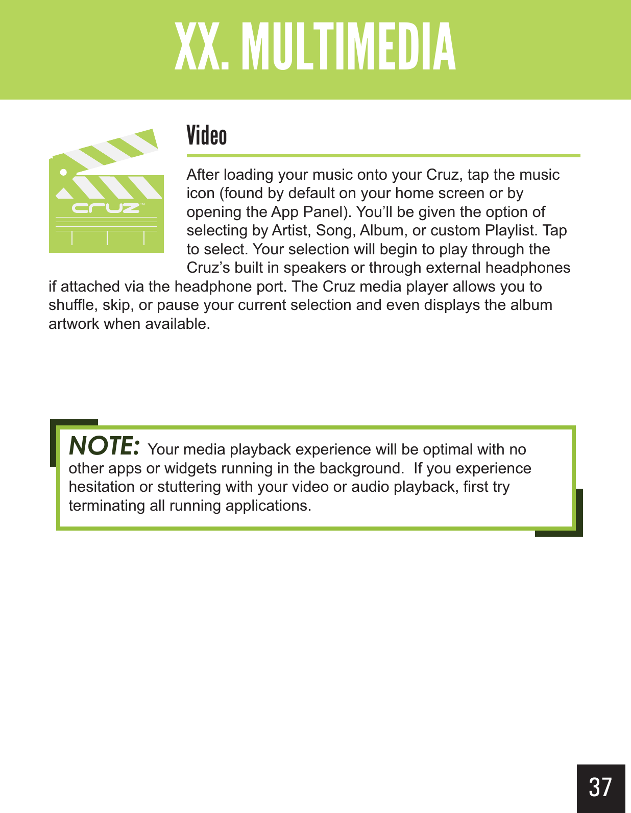 37&quot;--$#&gt;-(+-&quot;?&gt; $&quot;&apos;After loading your music onto your Cruz, tap the music icon (found by default on your home screen or by opening the App Panel). You’ll be given the option of selecting by Artist, Song, Album, or custom Playlist. Tap to select. Your selection will begin to play through the Cruz’s built in speakers or through external headphones if attached via the headphone port. The Cruz media player allows you to shuffle, skip, or pause your current selection and even displays the album artwork when available. NOTE: Your media playback experience will be optimal with no other apps or widgets running in the background.  If you experience hesitation or stuttering with your video or audio playback, first try terminating all running applications.
