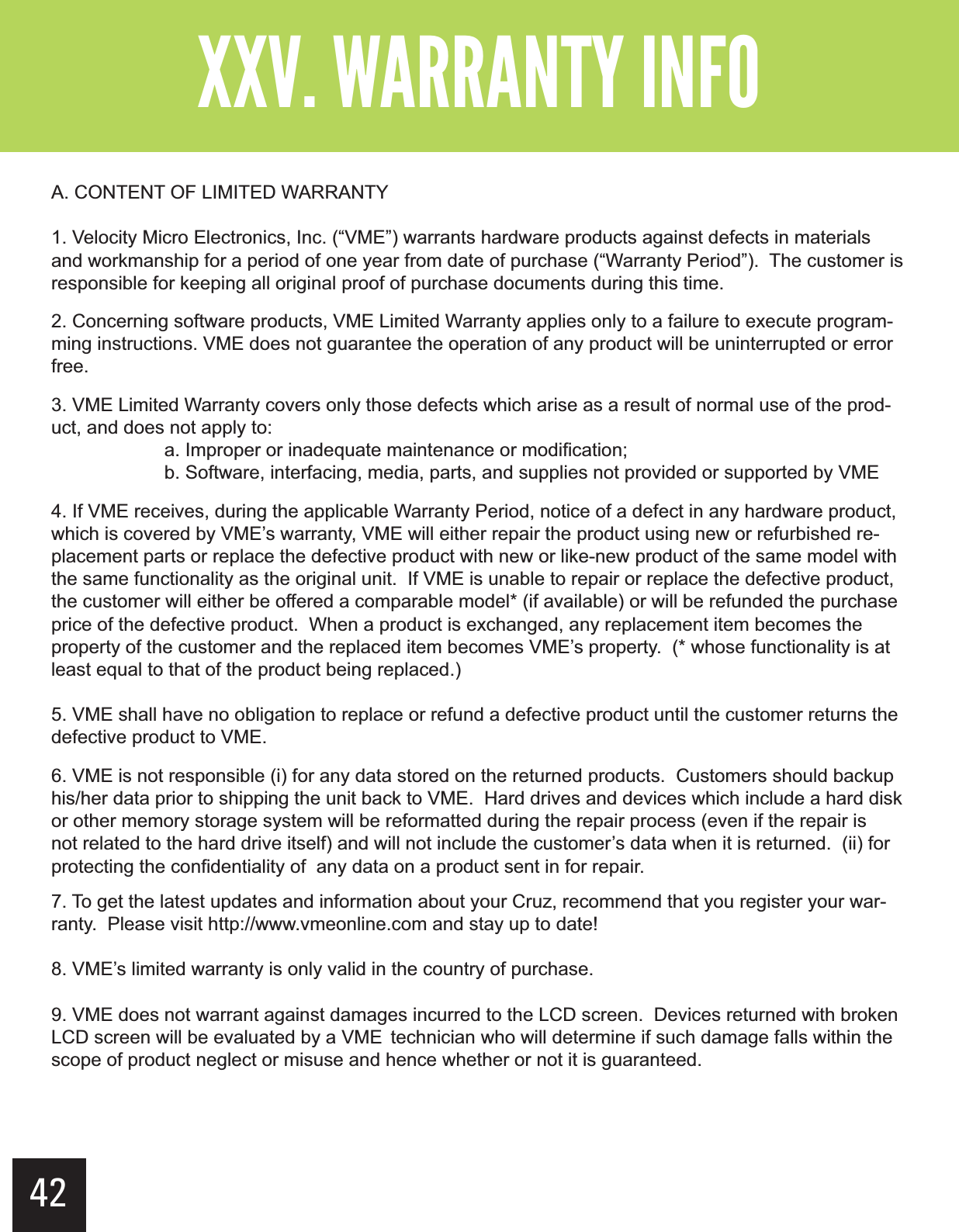 ?&gt;  &gt;A. CONTENT OF LIMITED WARRANTY1. Velocity Micro Electronics, Inc. (“VME”) warrants hardware products against defects in materials and workmanship for a period of one year from date of purchase (“Warranty Period”).  The customer is responsible for keeping all original proof of purchase documents during this time.2. Concerning software products, VME Limited Warranty applies only to a failure to execute program-ming instructions. VME does not guarantee the operation of any product will be uninterrupted or error free.3. VME Limited Warranty covers only those defects which arise as a result of normal use of the prod-uct, and does not apply to:  a. Improper or inadequate maintenance or modification;  b. Software, interfacing, media, parts, and supplies not provided or supported by VME4. If VME receives, during the applicable Warranty Period, notice of a defect in any hardware product, which is covered by VME’s warranty, VME will either repair the product using new or refurbished re-placement parts or replace the defective product with new or like-new product of the same model with the same functionality as the original unit.  If VME is unable to repair or replace the defective product, the customer will either be offered a comparable model* (if available) or will be refunded the purchase price of the defective product.  When a product is exchanged, any replacement item becomes the property of the customer and the replaced item becomes VME’s property.  (* whose functionality is at least equal to that of the product being replaced.)5. VME shall have no obligation to replace or refund a defective product until the customer returns the defective product to VME.6. VME is not responsible (i) for any data stored on the returned products.  Customers should backup his/her data prior to shipping the unit back to VME.  Hard drives and devices which include a hard disk or other memory storage system will be reformatted during the repair process (even if the repair is not related to the hard drive itself) and will not include the customer’s data when it is returned.  (ii) for protecting the confidentiality of  any data on a product sent in for repair.7. To get the latest updates and information about your Cruz, recommend that you register your war-ranty.  Please visit http://www.vmeonline.com and stay up to date!8. VME’s limited warranty is only valid in the country of purchase.9. VME does not warrant against damages incurred to the LCD screen.  Devices returned with broken LCD screen will be evaluated by a VME  technician who will determine if such damage falls within the scope of product neglect or misuse and hence whether or not it is guaranteed. 42