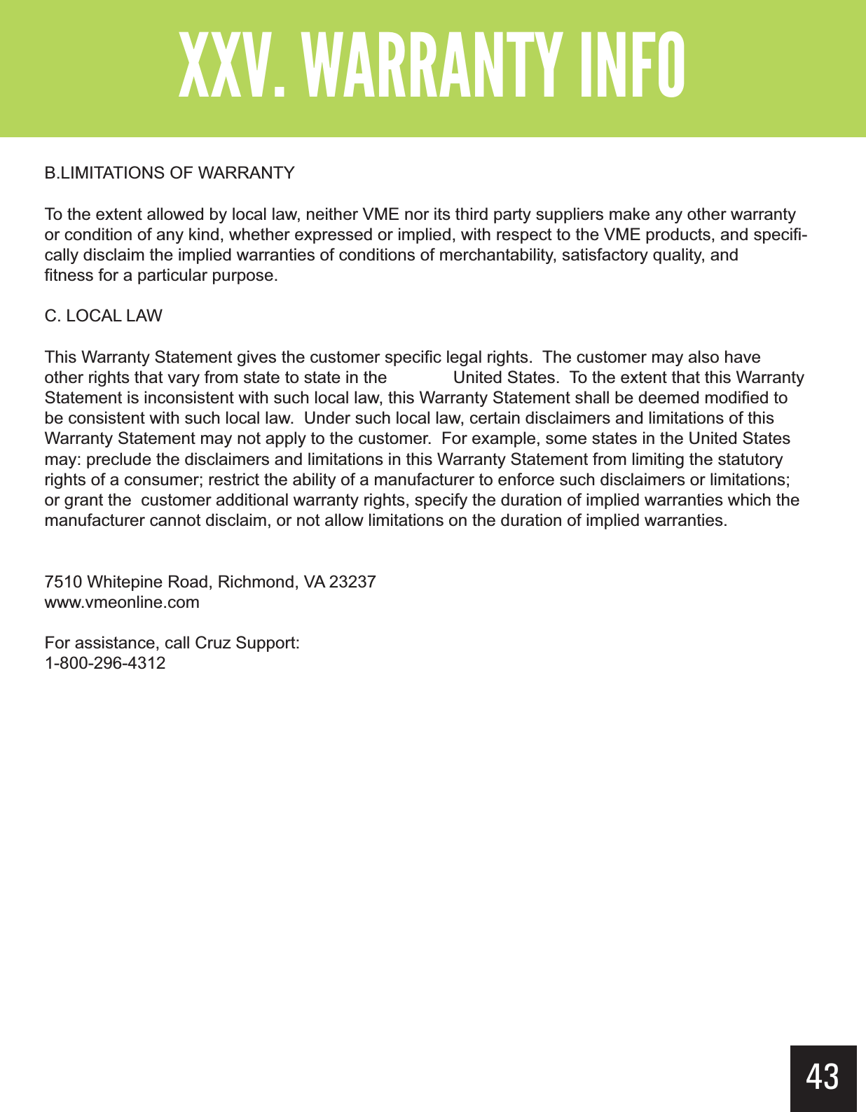 B.LIMITATIONS OF WARRANTYTo the extent allowed by local law, neither VME nor its third party suppliers make any other warranty or condition of any kind, whether expressed or implied, with respect to the VME products, and specifi-cally disclaim the implied warranties of conditions of merchantability, satisfactory quality, and    fitness for a particular purpose.C. LOCAL LAWThis Warranty Statement gives the customer specific legal rights.  The customer may also have other rights that vary from state to state in the   United States.  To the extent that this Warranty Statement is inconsistent with such local law, this Warranty Statement shall be deemed modified to be consistent with such local law.  Under such local law, certain disclaimers and limitations of this Warranty Statement may not apply to the customer.  For example, some states in the United States may: preclude the disclaimers and limitations in this Warranty Statement from limiting the statutory rights of a consumer; restrict the ability of a manufacturer to enforce such disclaimers or limitations; or grant the  customer additional warranty rights, specify the duration of implied warranties which the manufacturer cannot disclaim, or not allow limitations on the duration of implied warranties.7510 Whitepine Road, Richmond, VA 23237www.vmeonline.comFor assistance, call Cruz Support:1-800-296-4312?&gt;  &gt;43