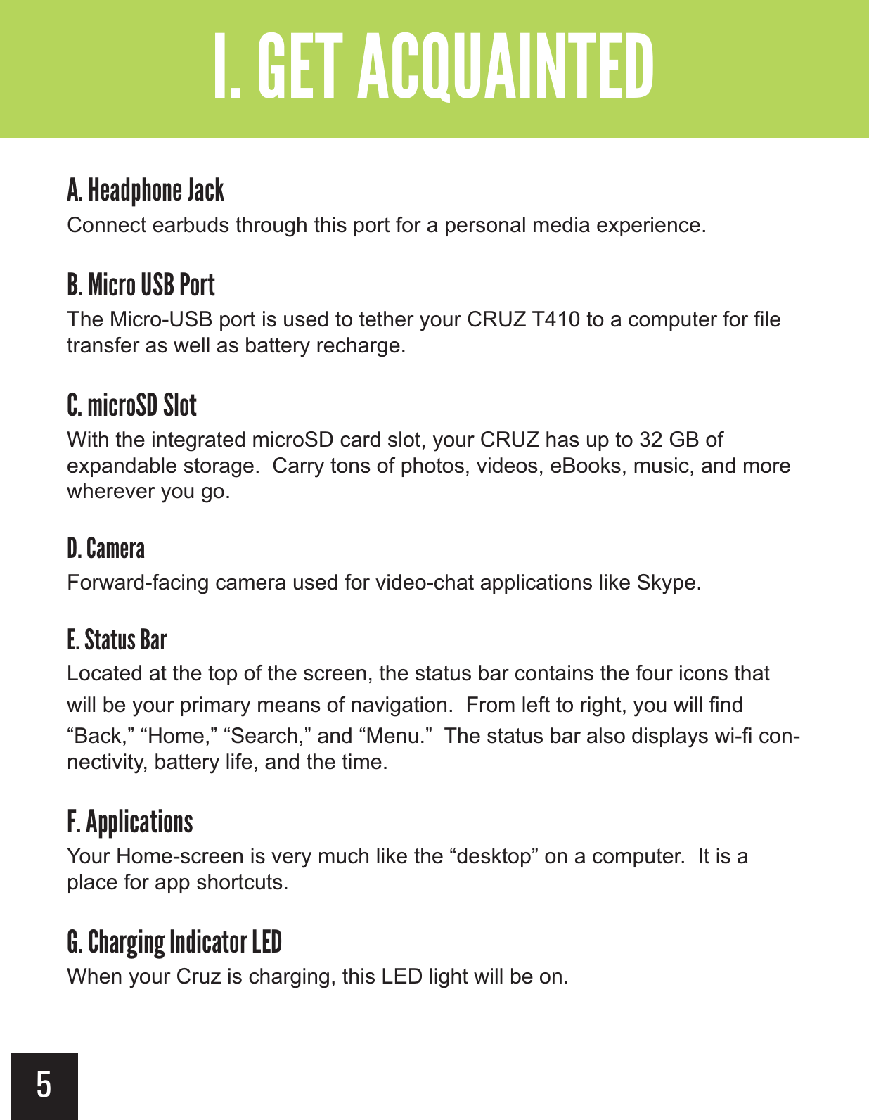 5 ?&gt;&quot;()&apos;&quot;&gt;(!%Connect earbuds through this port for a personal media experience.Ê?&gt;$!+&apos;&gt;Ê&gt;&apos;+-The Micro-USB port is used to tether your CRUZ T410 to a computer for file transfer as well as battery recharge.?&gt;&amp;$!+&apos;&gt;&apos;-With the integrated microSD card slot, your CRUZ has up to 32 GB of expandable storage.  Carry tons of photos, videos, eBooks, music, and more wherever you go.?&gt;(&amp;&quot;+(Forward-facing camera used for video-chat applications like Skype.?&gt;-(-.,&gt;Ê(+Located at the top of the screen, the status bar contains the four icons that will be your primary means of navigation.  From left to right, you will find “Back,” “Home,” “Search,” and “Menu.”  The status bar also displays wi-fi con-nectivity, battery life, and the time.?&gt; ))$!(-$&apos;,Your Home-screen is very much like the “desktop” on a computer.  It is a place for app shortcuts. ?&gt;(+#$#&gt;$!(-&apos;+&gt;When your Cruz is charging, this LED light will be on.?&gt;&gt;  