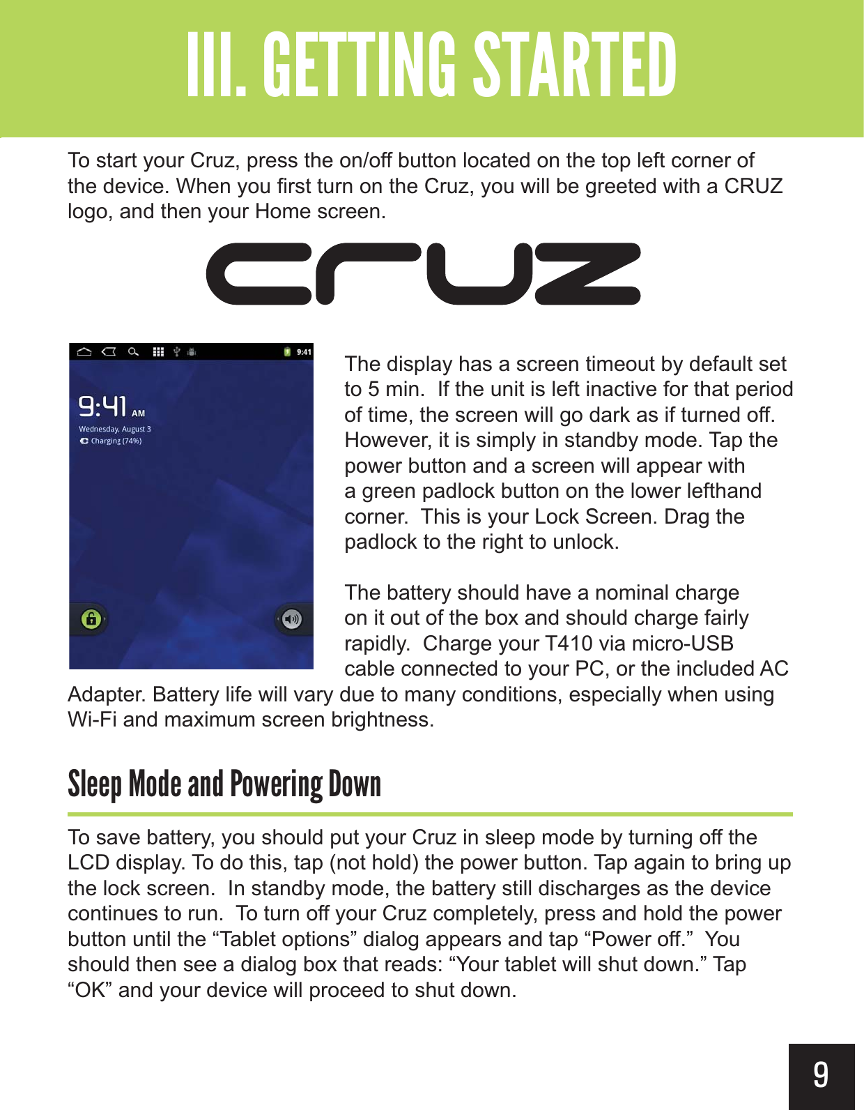 9To start your Cruz, press the on/off button located on the top left corner of the device. When you first turn on the Cruz, you will be greeted with a CRUZ logo, and then your Home screen.The display has a screen timeout by default set to 5 min.  If the unit is left inactive for that period of time, the screen will go dark as if turned off. However, it is simply in standby mode. Tap the power button and a screen will appear with a green padlock button on the lower lefthand corner.  This is your Lock Screen. Drag the padlock to the right to unlock. The battery should have a nominal charge on it out of the box and should charge fairly rapidly.  Charge your T410 via micro-USB cable connected to your PC, or the included AC Adapter. Battery life will vary due to many conditions, especially when using Wi-Fi and maximum screen brightness.&quot;&quot;)&gt;&apos;&quot;&gt;(&gt;&apos;0&quot;+$#&gt;&apos;0To save battery, you should put your Cruz in sleep mode by turning off the LCD display. To do this, tap (not hold) the power button. Tap again to bring up the lock screen.  In standby mode, the battery still discharges as the device continues to run.  To turn off your Cruz completely, press and hold the power button until the “Tablet options” dialog appears and tap “Power off.”  You should then see a dialog box that reads: “Your tablet will shut down.” Tap “OK” and your device will proceed to shut down.&quot;--$#&gt;-(+-&quot;?&gt;&gt; 