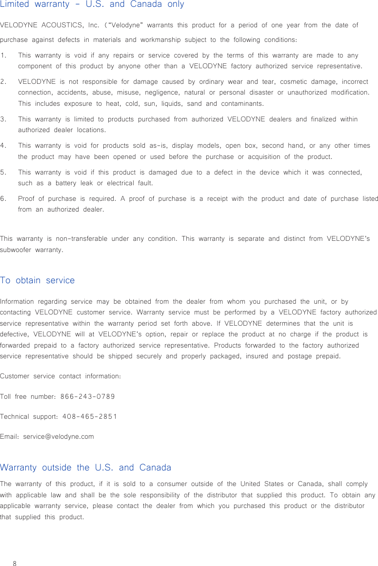 8Limited warranty - U.S. and Canada onlyVELODYNE ACOUSTICS, Inc. (“Velodyne” warrants this product for a period of one year from the date of purchase against defects in materials and workmanship subject to the following conditions:1.  This warranty is void if any repairs or service covered by the terms of this warranty are made to any component of this product by anyone other than a VELODYNE factory authorized service representative.2.  VELODYNE is not responsible for damage caused by ordinary wear and tear, cosmetic damage, incorrect connection, accidents, abuse, misuse, negligence, natural or personal disaster or unauthorized modification. This includes exposure to heat, cold, sun, liquids, sand and contaminants.3.  This warranty is limited to products purchased from authorized VELODYNE dealers and finalized within authorized dealer locations.4.  This warranty is void for products sold as-is, display models, open box, second hand, or any other times the product may have been opened or used before the purchase or acquisition of the product.5.  This warranty is void if this product is damaged due to a defect in the device which it was connected, such as a battery leak or electrical fault.6.  Proof of purchase is required. A proof of purchase is a receipt with the product and date of purchase listed from an authorized dealer.This warranty is non-transferable under any condition. This warranty is separate and distinct from VELODYNE’s subwoofer warranty.Warranty outside the U.S. and CanadaThe warranty of this product, if it is sold to a consumer outside of the United States or Canada, shall comply with applicable law and shall be the sole responsibility of the distributor that supplied this product. To obtain any applicable warranty service, please contact the dealer from which you purchased this product or the distributor that supplied this product.To obtain serviceInformation regarding service may be obtained from the dealer from whom you purchased the unit, or by contacting VELODYNE customer service. Warranty service must be performed by a VELODYNE factory authorized service representative within the warranty period set forth above. If VELODYNE determines that the unit is defective, VELODYNE will at VELODYNE’s option, repair or replace the product at no charge if the product is forwarded prepaid to a factory authorized service representative. Products forwarded to the factory authorized service representative should be shipped securely and properly packaged, insured and postage prepaid.Customer service contact information:Toll free number: 866-243-0789Technical support: 408-465-2851Email: service@velodyne.com