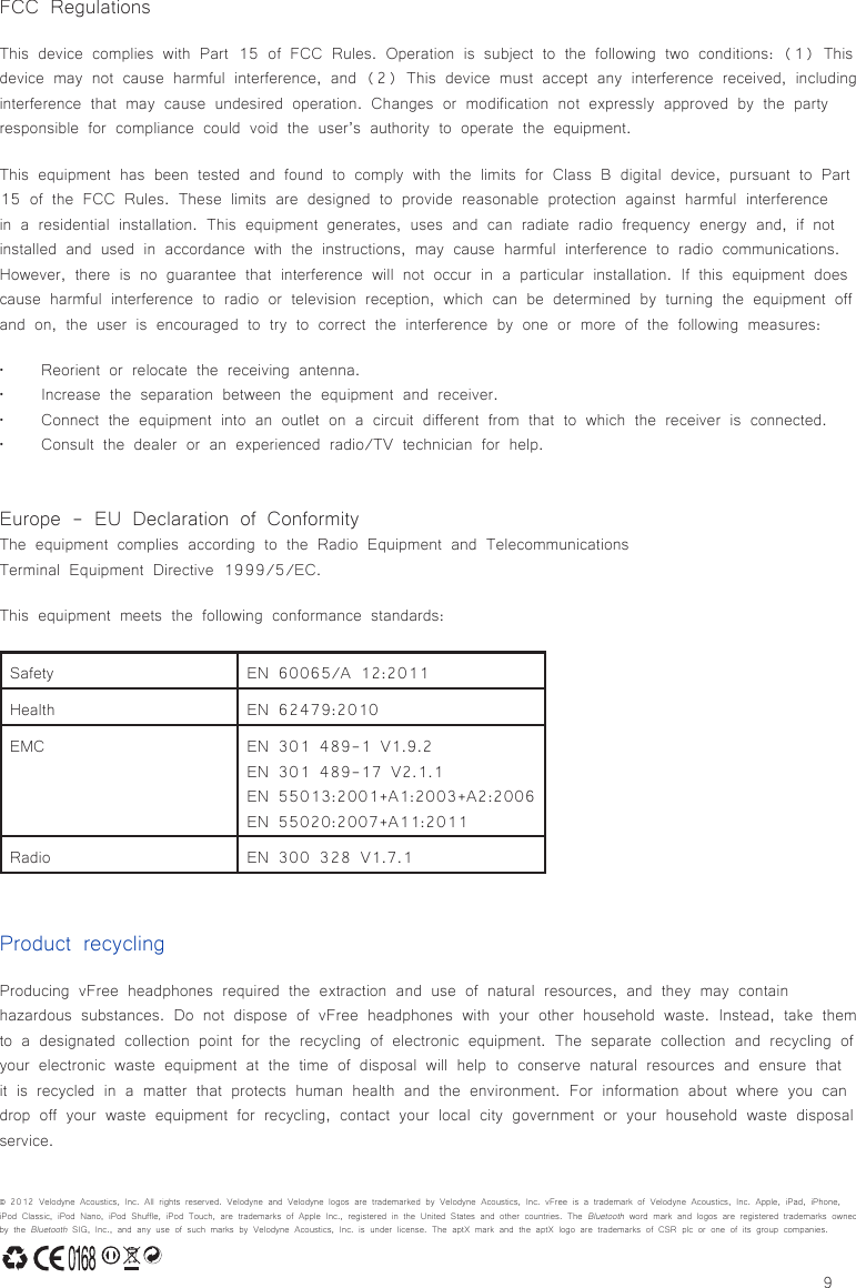 9Product recyclingProducing vFree headphones required the extraction and use of natural resources, and they may contain hazardous substances. Do not dispose of vFree headphones with your other household waste. Instead, take them to a designated collection point for the recycling of electronic equipment. The separate collection and recycling of your electronic waste equipment at the time of disposal will help to conserve natural resources and ensure that it is recycled in a matter that protects human health and the environment. For information about where you can drop off your waste equipment for recycling, contact your local city government or your household waste disposal service.FCC RegulationsThis device complies with Part 15 of FCC Rules. Operation is subject to the following two conditions: (1) This device may not cause harmful interference, and (2) This device must accept any interference received, including interference that may cause undesired operation. Changes or modification not expressly approved by the party responsible for compliance could void the user’s authority to operate the equipment.This equipment has been tested and found to comply with the limits for Class B digital device, pursuant to Part 15 of the FCC Rules. These limits are designed to provide reasonable protection against harmful interference in a residential installation. This equipment generates, uses and can radiate radio frequency energy and, if not installed and used in accordance with the instructions, may cause harmful interference to radio communications. However, there is no guarantee that interference will not occur in a particular installation. If this equipment does cause harmful interference to radio or television reception, which can be determined by turning the equipment off and on, the user is encouraged to try to correct the interference by one or more of the following measures:• Reorient or relocate the receiving antenna.• Increase the separation between the equipment and receiver.• Connect the equipment into an outlet on a circuit different from that to which the receiver is connected.• Consult the dealer or an experienced radio/TV technician for help.Europe - EU Declaration of ConformityThe equipment complies according to the Radio Equipment and Telecommunications Terminal Equipment Directive 1999/5/EC.This equipment meets the following conformance standards:Safety EN 60065/A 12:2011Health EN 62479:2010EMC EN 301 489-1 V1.9.2EN 301 489-17 V2.1.1EN 55013:2001+A1:2003+A2:2006EN 55020:2007+A11:2011Radio EN 300 328 V1.7.1© 2012 Velodyne Acoustics, Inc. All rights reserved. Velodyne and Velodyne logos are trademarked by Velodyne Acoustics, Inc. vFree is a trademark of Velodyne Acoustics, Inc. Apple, iPad, iPhone, iPod Classic, iPod Nano, iPod Shuffle, iPod Touch, are trademarks of Apple Inc., registered in the United States and other countries. The Bluetooth word mark and logos are registered trademarks owned by the Bluetooth SIG, Inc., and any use of such marks by Velodyne Acoustics, Inc. is under license. The aptX mark and the aptX logo are trademarks of CSR plc or one of its group companies.