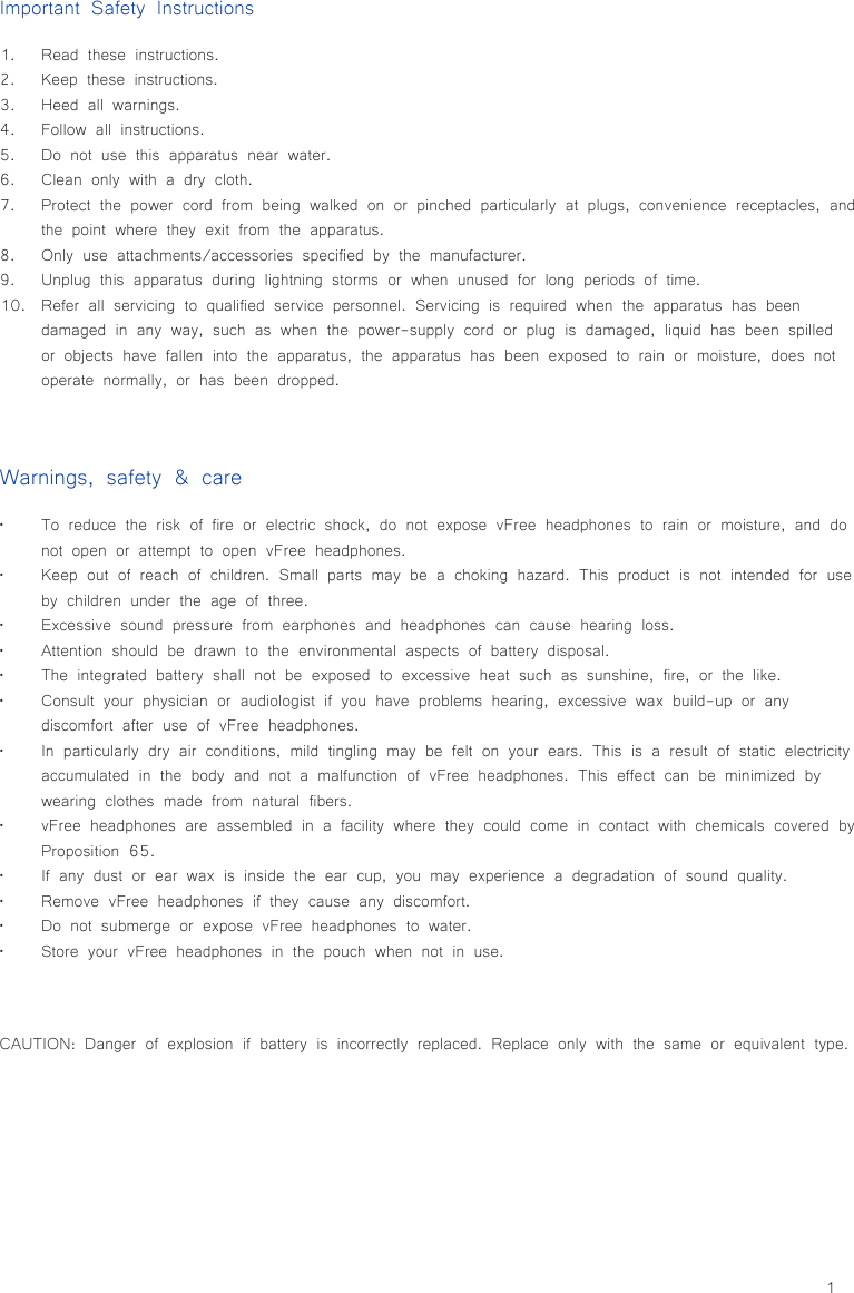 1Important Safety Instructions1.  Read these instructions.2.  Keep these instructions.3.  Heed all warnings.4.  Follow all instructions.5.  Do not use this apparatus near water.6.  Clean only with a dry cloth.7.  Protect the power cord from being walked on or pinched particularly at plugs, convenience receptacles, and the point where they exit from the apparatus.8.  Only use attachments/accessories specified by the manufacturer.9.  Unplug this apparatus during lightning storms or when unused for long periods of time.10.  Refer all servicing to qualified service personnel. Servicing is required when the apparatus has been damaged in any way, such as when the power-supply cord or plug is damaged, liquid has been spilled or objects have fallen into the apparatus, the apparatus has been exposed to rain or moisture, does not operate normally, or has been dropped.Warnings, safety &amp; care• To reduce the risk of fire or electric shock, do not expose vFree headphones to rain or moisture, and do not open or attempt to open vFree headphones.• Keep out of reach of children. Small parts may be a choking hazard. This product is not intended for use by children under the age of three.• Excessive sound pressure from earphones and headphones can cause hearing loss.• Attention should be drawn to the environmental aspects of battery disposal.• The integrated battery shall not be exposed to excessive heat such as sunshine, fire, or the like.• Consult your physician or audiologist if you have problems hearing, excessive wax build-up or any discomfort after use of vFree headphones.• In particularly dry air conditions, mild tingling may be felt on your ears. This is a result of static electricity accumulated in the body and not a malfunction of vFree headphones. This effect can be minimized by wearing clothes made from natural fibers.• vFree headphones are assembled in a facility where they could come in contact with chemicals covered by Proposition 65.• If any dust or ear wax is inside the ear cup, you may experience a degradation of sound quality.• Remove vFree headphones if they cause any discomfort.• Do not submerge or expose vFree headphones to water.• Store your vFree headphones in the pouch when not in use.CAUTION: Danger of explosion if battery is incorrectly replaced. Replace only with the same or equivalent type.