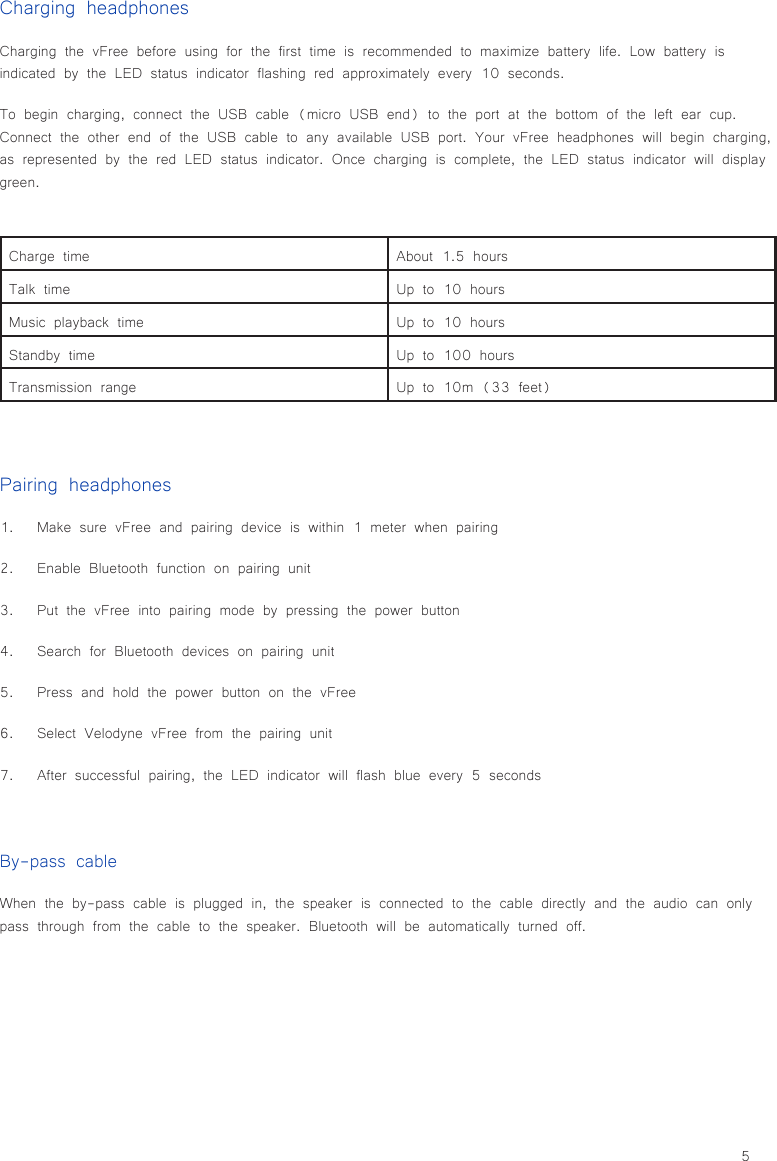 5Charging headphonesCharging the vFree before using for the first time is recommended to maximize battery life. Low battery is indicated by the LED status indicator flashing red approximately every 10 seconds.To begin charging, connect the USB cable (micro USB end) to the port at the bottom of the left ear cup. Connect the other end of the USB cable to any available USB port. Your vFree headphones will begin charging, as represented by the red LED status indicator. Once charging is complete, the LED status indicator will display green.Pairing headphones1.  Make sure vFree and pairing device is within 1 meter when pairing2.  Enable Bluetooth function on pairing unit3.  Put the vFree into pairing mode by pressing the power button4.  Search for Bluetooth devices on pairing unit5.  Press and hold the power button on the vFree6.  Select Velodyne vFree from the pairing unit7.  After successful pairing, the LED indicator will flash blue every 5 secondsBy-pass cableWhen the by-pass cable is plugged in, the speaker is connected to the cable directly and the audio can only pass through from the cable to the speaker. Bluetooth will be automatically turned off.Charge time About 1.5 hoursTalk time Up to 10 hoursMusic playback time Up to 10 hoursStandby time Up to 100 hoursTransmission range Up to 10m (33 feet)