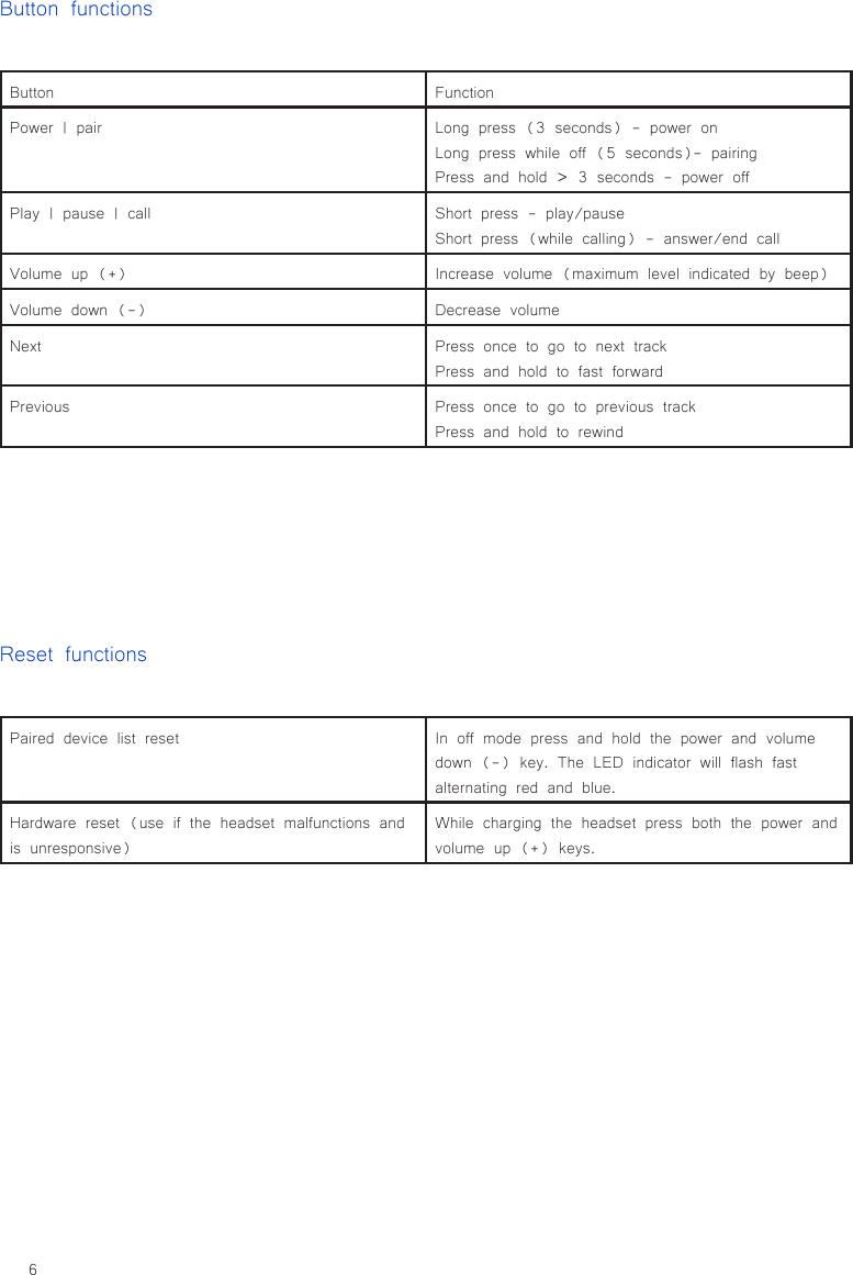 6Button FunctionPower | pair Long press (3 seconds) - power onLong press while off (5 seconds)- pairingPress and hold &gt; 3 seconds - power offPlay | pause | call Short press - play/pauseShort press (while calling) - answer/end callVolume up (+) Increase volume (maximum level indicated by beep)Volume down (-) Decrease volumeNext Press once to go to next trackPress and hold to fast forwardPrevious Press once to go to previous trackPress and hold to rewindButton functionsReset functionsPaired device list reset In off mode press and hold the power and volume down (-) key. The LED indicator will flash fast alternating red and blue.Hardware reset (use if the headset malfunctions and is unresponsive)While charging the headset press both the power and volume up (+) keys.