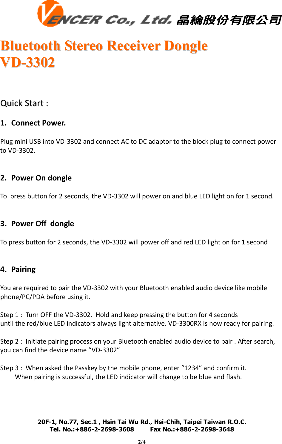   BBlluueettooootthh  SStteerreeoo  RReecceeiivveerr  DDoonnggllee  VVDD--33330022  20F-1, No.77, Sec.1 , Hsin Tai Wu Rd., Hsi-Chih, Taipei Taiwan R.O.C. Tel. No.:+886-2-2698-3608         Fax No.:+886-2-2698-3648                                                                                                                                   2/4         QQuuiicckk  SSttaarrtt  ::   1. Connect Power.  Plug mini USB into VD-3302 and connect AC to DC adaptor to the block plug to connect power to VD-3302.   2. Power On dongle  To  press button for 2 seconds, the VD-3302 will power on and blue LED light on for 1 second.   3. Power Off  dongle  To press button for 2 seconds, the VD-3302 will power off and red LED light on for 1 second   4. Pairing  You are required to pair the VD-3302 with your Bluetooth enabled audio device like mobile phone/PC/PDA before using it.  Step 1 :  Turn OFF the VD-3302.  Hold and keep pressing the button for 4 seconds  until the red/blue LED indicators always light alternative. VD-3300RX is now ready for pairing.    Step 2 :  Initiate pairing process on your Bluetooth enabled audio device to pair . After search, you can find the device name “VD-3302”  Step 3 :  When asked the Passkey by the mobile phone, enter “1234” and confirm it.  When pairing is successful, the LED indicator will change to be blue and flash.    