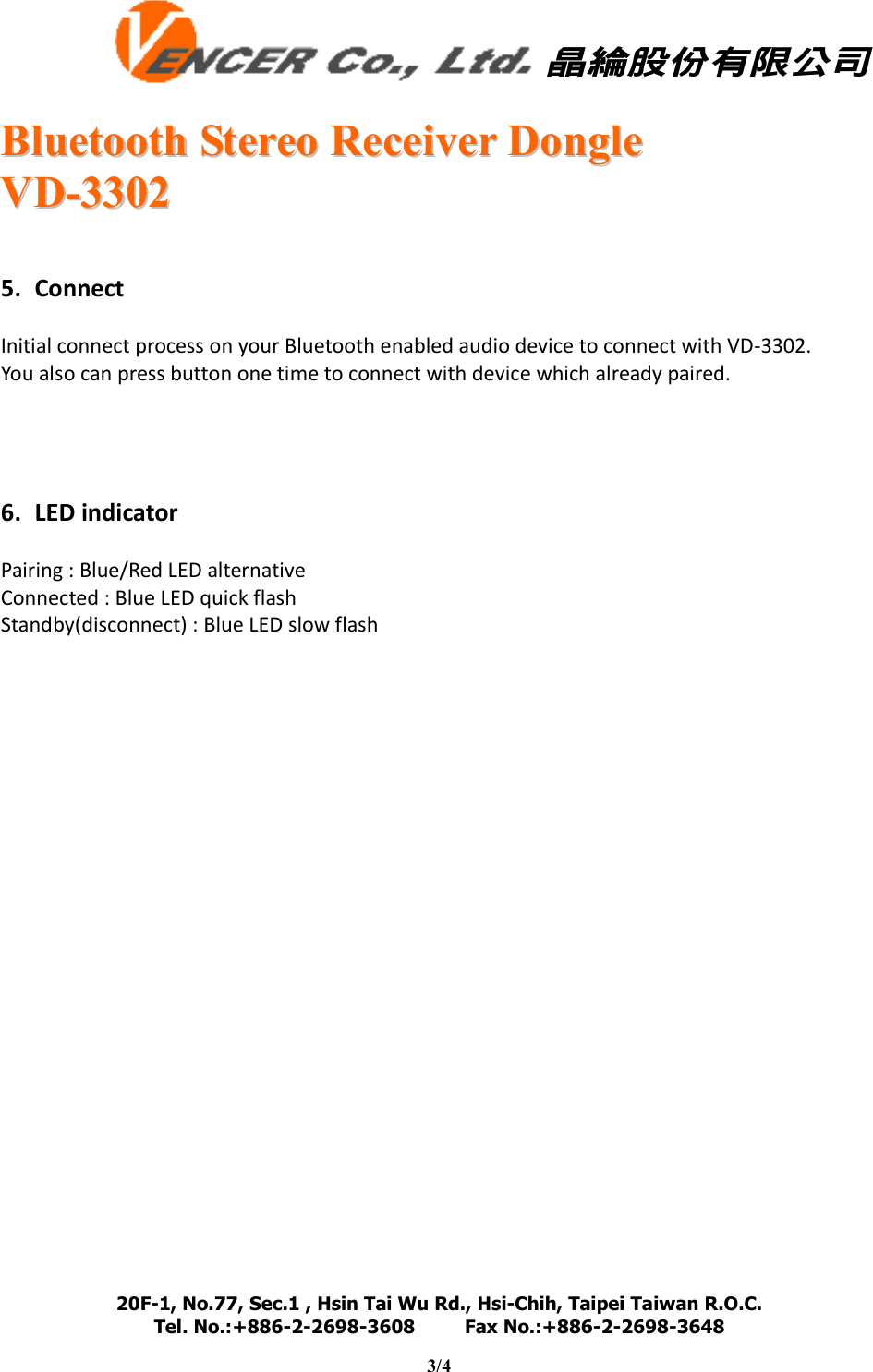   BBlluueettooootthh  SStteerreeoo  RReecceeiivveerr  DDoonnggllee  VVDD--33330022  20F-1, No.77, Sec.1 , Hsin Tai Wu Rd., Hsi-Chih, Taipei Taiwan R.O.C. Tel. No.:+886-2-2698-3608         Fax No.:+886-2-2698-3648                                                                                                                                   3/4     5. Connect  Initial connect process on your Bluetooth enabled audio device to connect with VD-3302. You also can press button one time to connect with device which already paired.     6. LED indicator  Pairing : Blue/Red LED alternative Connected : Blue LED quick flash Standby(disconnect) : Blue LED slow flash                        