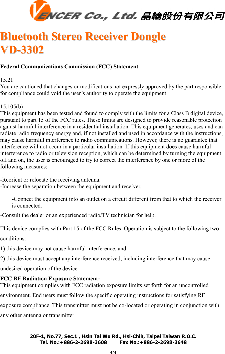   BBlluueettooootthh  SStteerreeoo  RReecceeiivveerr  DDoonnggllee  VVDD--33330022  20F-1, No.77, Sec.1 , Hsin Tai Wu Rd., Hsi-Chih, Taipei Taiwan R.O.C. Tel. No.:+886-2-2698-3608         Fax No.:+886-2-2698-3648                                                                                                                                   4/4    Federal Communications Commission (FCC) Statement  15.21 You are cautioned that changes or modifications not expressly approved by the part responsible for compliance could void the user’s authority to operate the equipment.  15.105(b) This equipment has been tested and found to comply with the limits for a Class B digital device, pursuant to part 15 of the FCC rules. These limits are designed to provide reasonable protection against harmful interference in a residential installation. This equipment generates, uses and can radiate radio frequency energy and, if not installed and used in accordance with the instructions, may cause harmful interference to radio communications. However, there is no guarantee that interference will not occur in a particular installation. If this equipment does cause harmful interference to radio or television reception, which can be determined by turning the equipment off and on, the user is encouraged to try to correct the interference by one or more of the following measures:  -Reorient or relocate the receiving antenna. -Increase the separation between the equipment and receiver. -Connect the equipment into an outlet on a circuit different from that to which the receiver is connected. -Consult the dealer or an experienced radio/TV technician for help.  This device complies with Part 15 of the FCC Rules. Operation is subject to the following two conditions: 1) this device may not cause harmful interference, and 2) this device must accept any interference received, including interference that may cause undesired operation of the device. FCC RF Radiation Exposure Statement: This equipment complies with FCC radiation exposure limits set forth for an uncontrolled environment. End users must follow the specific operating instructions for satisfying RF exposure compliance. This transmitter must not be co-located or operating in conjunction with any other antenna or transmitter.  